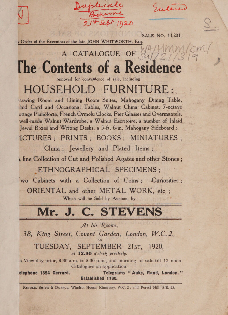 Cr cie a [D920 SALE NO. 13,201. y Order of the Be cctore of the late JOHN WHITWORTH, Esq.  ats ; ik j Aa Hd FA removed for convenience of sale, including HOUSEHOLD FURNITURE: rawing Room and Dining Room Suites, Mahogany Dining Table, aid Card and Occasional Tables, Walnut China Cabinet, 7-octave ottage Pianoforte, French Ormolu Clocks, Pier Glasses and Overmantels, Jewel Boxes and Writing Desks, a 5-ft. 6-in. Mahogany Sideboard ; ICTURES ; PRINTS; BOOKS; MINIATURES ; China ; Jewellery and Plated Items ; . fine Collection of Cut and Polished Agates and other Stones ; _ETHNOGRAPHICAL SPECIMENS ; ‘wo Cabinets with a Collection of Coins; Curiosities ; ORIENTAL and other METAL WORK, etc ; Which will be Sold by Auction, by Mr. J. C. SIRV ENS At his Pooms, 38, King Street, Covent Garden, London, W.C. 2, on TUESDAY, SEPTEMBER 2lsr, 1920, at 12.30 o'clock precisely. n View day prior, 9.30 a.m. to 5.30 p.m., and morning of sale till 12 noon. Catalogues on application. elephone 1824 Gerrard. Telegrams ‘‘ Auks, Rand, London. ’’ Established 1760. 