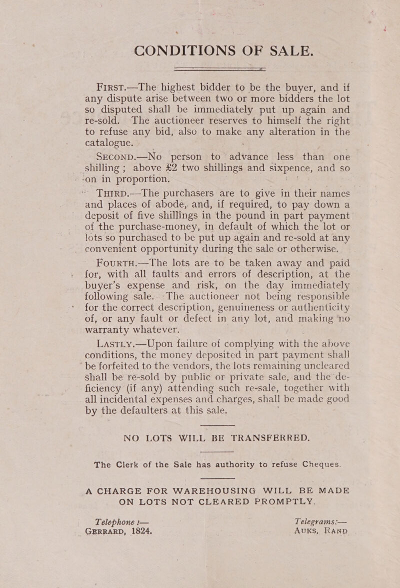 CONDITIONS OF SALE.  First.—The highest bidder to be the buyer, and if any dispute arise between two or more bidders the lot so disputed shall be immediately put up again and re-sold. The auctioneer reserves to himself the right to refuse any bid, also to make any alteration in the catalogue. ; SECOND.—No person to advance less than one shilling ; above £2 two shillings and SEARS ISG and so --on in proportion. THIRD.—The purchasers are to give in their names and places of abode, and, if required, to pay down a deposit of five shillings in the pound in part payment of the purchase-money, in default of which the lot or lots so purchased to be put up again and re-sold at any convenient opportunity during the sale or otherwise. FourtH.—The lots are to be taken away and paid buyer’s expense and risk, on the day immediately following sale... The auctioneer not being responsible for the correct description, genuineness or authenticity of, or any fault or defect in any lot, and making no warranty whatever. Last_y.—Upon failure of complying with ae above conditions, the money deposited in part payment shall be forfeited to the vendors, the lots remaining uncleared shall be re-sold by public or private sale, and the de- ficiency (if any) attending such re-sale, together with all incidental expenses and. charges, shall be made good by the defaulters at this sale.   NO LOTS WILL BE TRANSFERRED.  The Clerk of the Sale has authority to refuse Cheques.  A CHARGE FOR WAREHOUSING WILL BE MADE ON LOTS NOT CLEARED PROMPTLY. Telephone :— . Telegrams:— GERRARD, 1824. . AuksS, Ranp