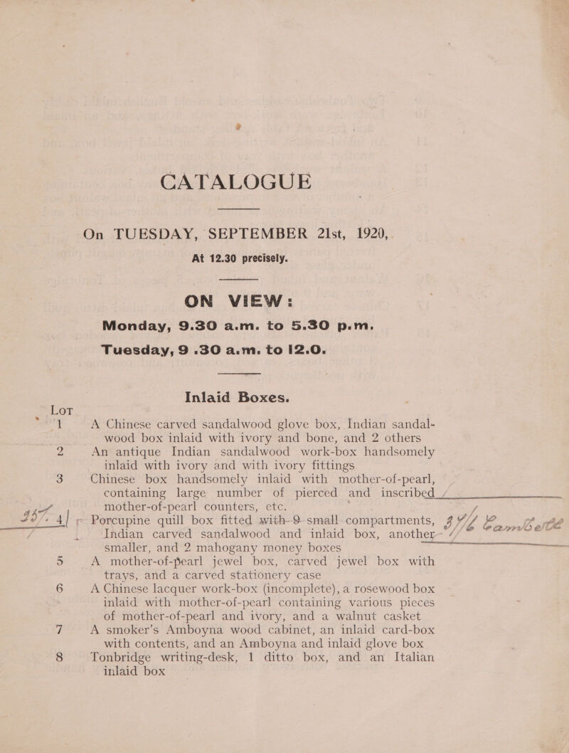 CATALOGUE At 12.30 precisely.  ON VIEW: Monday, 9.30 a.m. to 5.30 p.m. Tuesday, 9 .30 a.m. to i2.0.  Inlaid Boxes. A Chinese carved sandalwood glove box, Indian sandal- wood box inlaid with ivory and bone, and 2 others An antique Indian sandalwood work-box handsomely inlaid with ivory and with ivory fittings Chinese box handsomely inlaid with mother-of-pearl, containing large number of pierced and inscribed mother-of-pearl counters, etc. age smaller, and 2 mahogany money boxes A mother-of-pearl jewel box, carved jewel box with trays, and a carved stationery case A Chinese lacquer work-box (incomplete), a rosewood box inlaid with mother-of-pearl containing various pieces of mother-of-pearl and ivory, and a walnut casket A smoker’s Amboyna wood cabinet, an inlaid card-box with contents, and an Amboyna and inlaid glove box Tonbridge writing-desk, 1 ditto box, and an Italian inlaid box Pa 3 V// ad tee v7 //b j foe E297 wO E (femme iy aw umeenemnememememmetammee