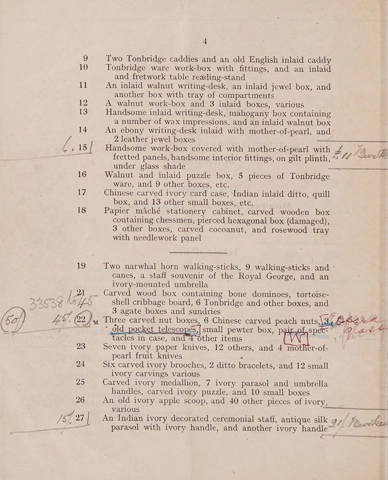 Two Tonbridge caddies and an old English inlaid caddy Tonbridge ware work-box with fittings, and an inlaid and fretwork table reading-stand An inlaid walnut writing-desk, an inlaid jewel box, and another box with tray of compartments A walnut work-box and 3 inlaid boxes, various Handsome inlaid writing-desk, mahogany box containing a number of wax impressions, and an inlaid walnut box An ebony writing-desk inlaid with mother-of-pearl, and 2 leather jewel boxes , ———$______—— Handsome work-box covered with mother-of-pearl with P oe Z fretted panels, handsome interior fittings, on gilt plinth, ~ Vf AOI under glass shade ean Walnut and inlaid puzzle box, 5 pieces of Tonbridge ware, and 9 other boxes, etc. Chinese carved ivory card case, Indian inlaid ditto, quill box, and 13 other small boxes, etc. Papier maché stationery cabinet, carved wooden box containing chessmen, pierced hexagonal box (damaged), 3 other boxes, carved cocoanut, and rosewood tray with needlework panel Two narwhal horn walking-sticks, 9 walking-sticks and canes, a staff souvenir of the Royal George, and an ivory-mounted umbrella Carved wood box containing bone dominoes, tortoise- shell cribbage board, 6 Tonbridge and other boxes, and 3 agate boxes and sundries Ss  - old pocket telescopes, small pewter box, pair of speéc- leg wet acles in case, and 4 other items 14K Seven ivory paper knives, 12 others, and 4 mother-of- pearl fruit knives . Six carved ivory brooches, 2 ditto bracelets, and 12 small ivory carvings various Carved ivory medallion, 7 ivory parasol and umbrella handles, carved ivory puzzle, and 10 small boxes An old ivory apple scoop, and 40 other pieces of ivory, various ; a An Indian ivory decorated ceremonial staff, antique silk g, parasol with ivory handle, and another ivory handle~ # ff # P Pay hey ‘Qeer!PCbd ST meee