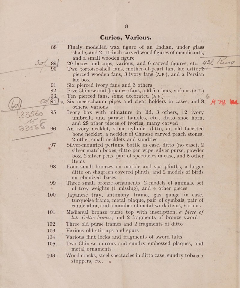 98 99 100 101 102 103 104 105 106 8 Curios, Various. shade, and 2 11-inch carved wood figures of mendicants, and a small wooden figure wera Ee 20 boxes and cups, various, and 6 carved figures, etc. UY, (ime Two tortoise-shell fans, mother-of-pearl fan, lac ditto-87———_7 pierced wooden fans, 3 ivory fans (A.F.), and a Persian lac box Six pierced ivory fans and 3 others Five Chinese and Japanese fans, arid 5 others, various (A.F.) Ten pierced fans, some decorated (A.F.) others, various : Ivory box with miniature in lid, 3 others, 12 ivory umbrella and parasol handles, etc., ditto shoe horn, and 28 other pieces of ivories, many carved An ivory necklet, stone cylinder ditto, an old facetted bone necklet, a necklet of Chinese carved peach stones, 2 other small necklets and sundries Silver-mounted perfume bottle in case, ditto (no case), 2 silver match boxes, ditto pen wipe, silver purse, powder box, 2 silver pens, pair of spectacles in case, and 5 other items Four small bronzes on marble and spa plinths, a larger ditto on shagreen covered plinth, and 2 models of birds on ebonized bases Three small bronze ornaments, 2 models of animals, set of troy weights (1 missing), and 4 other pieces Japanese tray, antimony frame, gas gauge in case, turquoise frame, metal plaque, pair of cymbals, pair of candelabra, and a number of metal-work items, various Medieval bronze purse top with inscription, a piece of late Celtic bronze, and 2 fragments of bronze sword Three old purse frames and 2 fragments of ditto | Various old stirrups and spurs Various flint locks and fragments of sword hilts Two Chinese mirrors and sundry embossed plaques, and _ metal ornaments stoppers, etc, @