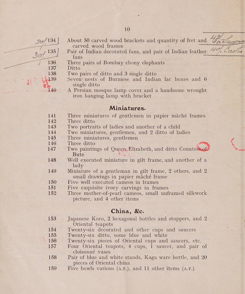 9o/ 134 134 | About 50 carved wood brackets and SE of fret and Yes Voec7r2: SE ei carved wood frames ae Sy, Lee | Pair of Indian decorated fans, and pair of Indian feather: - ZL ¢ Bote JST fans a 136 Three pairs of Bombay ebony elephants 137 Ditto 138 Two pairs of ditto and 3 single ditto si &gt; 44439 Sevens nests of Burmese and Indian lac boxes and 6 S. €k&amp; single ditto ~ 140 A Persian mosque lamp cover and a handsome wrought - iron hanging lamp with bracket Miniatures. 141 Three miniatures of gentlemen in papier maché frames 142 Three ditto 143 Two portraits of ladies and another of a child : 144 Two miniatures, gentlemen, and 2 ditto of ladies 145 Three miniatures, gentlemen f 146 Three ditto * 147 Two paintings of Queen, Elizabeth, and ditto cottage “hci Bute 148 Well executed aes in gilt frame, and another of a’ lady 149 Miniature of a gentleman in gilt frame, 2 others, and 2 small drawings in papier maché frame 150 Five well executed cameos in frames 151 Five exquisite ivory carvings in frames 152 Three mother-of-pearl cameos, small unframed silkwork picture, and 4 other isis China, &amp;c. 153 Japanese Koro, 2 hexagonal bottles and ravers and 2 Oriental teapots 154 Twenty-six decorated and other cups and saucers : Bess) Twenty-six ditto, some blue and white *. 156 Twenty-six pieces of Oriental cups and saucers, etc. 157 Four Oriental teapots, 4 cups, 1 saucer, and pair of cloisonné vases 158 Pair of blue and white stands, Kaga ware bottle, and 20 pieces of Oriental china 159 Five bowls various (A.F.), and 11 other items (A.F.)