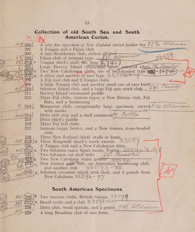 Gollection of old South Sea and South eee American Curios. Pe iy py      vax Tongan and a ree club A rare Routhemar club, etched a Fijian club of unusual type — A422:  Tongan chief's staff, 6ft. long ie Large Hervey Island céremoniat ar; 6s CRUE yi% Two New Caledoni clubs, one of bird- headed type 3 — ey a hod fis ad) Dlg. A ditto, and anothér of raré type B32 5hts™ lane A Fiji root club and 2 Tongan clubs A large Tongan club and another small one of rare form&gt; LY. eS Solomon Island club, and a large Fiji gun stock club__ Veen Hervey Island ceremonial paddle Three Fiji clubs, various types, a New Britain club, Fiji flute, and a boomerang i BELO es Marquesas club, exceptionally large ome carved &lt; Chk OCekeer) Ctr . with masks | 7 : Ditto stilt step and a shell Gin 2 Jas lan Ditto chief’s paddle i Three Fiji bell clubs - Samoan tappa beater, and a New Guinea stone-headed club Three New Zealand chiefs’ staffs or hanis.. -, , ~ Three Kingsmill shark’s tooth swords 20 © 7 A Tongan club and a New Caledonian ditto Two Solomon canoe figure a Xs “st 7 SS Two Solomon cut shell belts é - Two New Caledonia water courds Ss J, New Guinea adze’ fraft, an Australian ratieiand club, &gt; and another.club'. 33 7S Solomon cocoanut inlaid vwith fall and 3 gourds from New Caledonia 33596 3 77    ae pe eer ean = Seek vy = A RI AT      South American Specimens. eo  Two macana clubs, British Guiana S959! &lt; Brazil rattle and a club 335938 #60 w= Ditto club, wood spatula, and a gourd 9 @= . A long Brazilian clubsof rare form °°. 