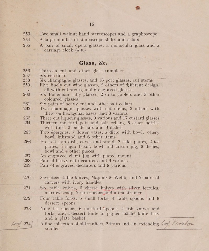 293 254 255 297 258 260 261 262 . 263 264 265 266 267 268 269 270 27) 272  ‘ 15 Two small walnut hand stereoscopes and a graphoscope A large number of stereoscope slides and a box A pair of small opera glasses, a monocular glass and a carriage clock (A.F.) Glass, &amp;c. Thirteen cut and other glass tumblers Sixteen ditto Six champagne glasses, and 16 port glasses, cut stems Five finely cut wine glasses, 2 others of djfferent design, all with cut stems, and 6 engraved glasses Six Bohemian ruby glasses, 2 ditto goblets and 5 other coloured glasses Six pairs of heavy cut and other salt cellars Two champagne glasses with cut stems, 2 others with ditto on hexagonal bases, and 8 various Three cut liqueur glasses, 9 various and 17 custard glasses Thirteen mustard pots and salt cellars, 5 cruet bottles with tops, 2 pickle jars and 3 dishes 7 Two épergnes, 7 flower vases, a ditto with bowl, celery bowl, inkstand and 6 other items Frosted jam dish, cover and stand, 2 cake plates, 2 ice plates, a sugar basin, bowl and cream jug, 6 dishes, bowl and 4 other pieces An engraved claret jug with plated mount Pair of heavy cut decanters and 3 various. Pair of engraved decanters and 8 various Seventeen table knives, Mappin &amp; Webb, and 2 pairs of carvers with ivory handles Six table knives, 6 cheese knives with. silver ferrules, marrow scoop, 2 jam spoons and a tea strainer Four table forks, 5 small forks, 4 table spoons and 6 dessert spoons | Nine tea spoons, 6 mustard Spoons, 4 fish knives and forks, and a dessert knife in papier maché knife tray and a plate basket 72 snuffer | sil ite mncssdinligioiaiaeae  NOOR oheee m ATE NET