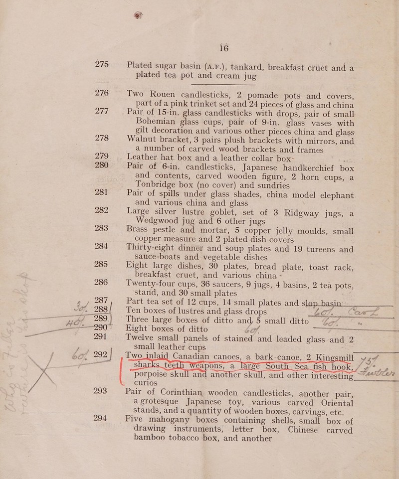 275 276 217 278 279 280 281 282 283 284 293 294 16 Plated sugar basin (A.F.), tankard, breakfast cruet and a plated tea pot and cream jug Two Rouen candlesticks, 2 pomade pots and covers, part of a pink trinket set and 24 pieces of glass and china _ Pair of 15-in. glass candlesticks with drops, pair of small Bohemian glass cups, pair of 9-in. glass vases with gilt decoration and various other pieces china and glass Walnut bracket, 3 pairs plush brackets with mirrors, and a number of carved wood brackets and frames Leather hat box and a leather collar box: Pair of 6-in. candlesticks, Japanese handkerchief box and contents, carved wooden figure, 2 horn cups, a Tonbridge box (no cover) and sundries Pair of spills under glass shades, china model elephant and various china and glass Large silver lustre goblet, set of 3 hidgway jugs, a Wedgwood jug and 6 other jugs Brass pestle and mortar, 5 copper jelly moulds, small copper measure and 2 plated dish covers Thirty-eight dinner and soup plates and 19 tureens and sauce-boats and vegetable dishes Eight large dishes, 30 plates, bread plate, toast rack, breakfast cruet, and various china - . Twenty-four cups, 36 saucers, 9 jugs, 4 basins, 2 tea pots, stand, and 30 small plates Part tea set of 12 cups, 14 small plates and SiGe basta sae Ten boxes of lustres and glass drops AF. Card Three large boxes of ditto and, 5 small ditto “2 S : Eight boxes of ditto oo, : | ae Twelve small panels of stained and leaded glass and 2 small leather cups Two_inlaid Canadian canoes, a bark-canoe, 2 King         - a eR NS ENS Pair of Corinthian wooden candlesticks, another pair, agrotesque Japanese toy, various carved Oriental stands, and a quantity of wooden boxes, carvings, etc. Five mahogany boxes containing shells, small box of drawing instruments, letter box, Chinese carved bamboo tobacco box, and another