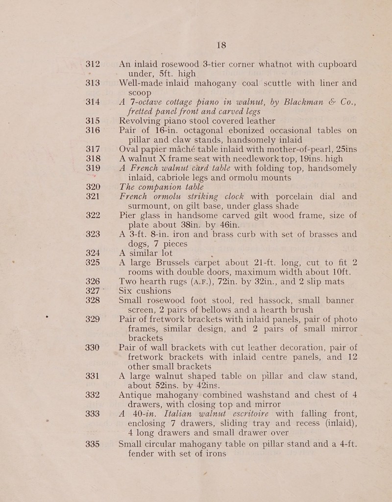 - 312 313 314 315 316 317 318 319 320 321 322 323 324 325 326 328 329 330 331 332 333 335 18 An inlaid rosewood 3-tier corner whatnot with cupboard under, Sft. high Well-made inlaid mahogany coal scuttle with liner and scoop A 7-octave cottage piano in walnut, by Blackman &amp; Co., fretted panel front and carved legs Revolving piano stool covered leather Pair of 16-in. octagonal ebonized occasional tables on pillar and claw stands, handsomely inlaid Oval papier maché table inlaid with mother-of-pearl, 25ins A walnut X frame seat with needlework top, 19ins. high A French walnut card table with folding top, handsomely inlaid, cabriole legs and ormolu mounts The companion table French ormolu striking clock with porcelain dial and surmount, on gilt base, under glass shade Pier glass in handsome carved gilt wood frame, size of plate about 38in. by 46in. A 3-ft. 8-in. iron and brass curb with set of brasses and dogs, 7 pieces A similar lot ; : A large Brussels carpet about 21-ft. long, cut to fit 2 rooms with double doors, maximum width about 10ft. Two hearth rugs (A.F.), 72in. by 32in., and 2 slip mats Six cushions | Small rosewood foot stool, red hassock, small banner screen, 2 pairs of bellows and a hearth brush Pair of fretwork brackets with inlaid panels, pair of photo frames, similar design, and 2 pairs of small mirror brackets i Pair of wall brackets with cut leather decoration, pair of fretwork brackets with inlaid centre panels, and 12 other small brackets A large walnut shaped table on pillar and claw stand, about 52ins. by 42ins. Antique mahogany combined washstand and chest of 4 drawers, with closing top and mirror A 40-in. Italian walnut escritoire with falling front, enclosing 7 drawers, sliding tray and recess (inlaid), 4 long drawers and small drawer over Small circular mahogany table on pillar stand and a 4-ft. fender with set of irons