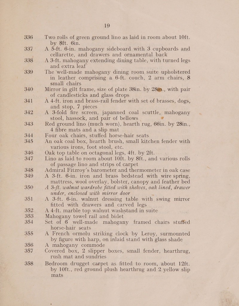 336 337 338 339 340 341 342 343 344 345 346 347 348 349 350 351 352 353 354 355 356 358 19 Two rolls of green ground lino as laid in room about 10ft. by 8ft. 6in. A 5-ft. 6-in. mahogany sideboard with 3 cupboards and cellarette, and drawers and ornamental back A 3-ft. mahogany extending dining table, with turned legs and extra leaf’ The ‘well-made mahogany dining room suite upholstered in leather comprising a 6-ft. couch, 2 arm chairs, 8 small chairs Mirror in gilt frame, size of plate 38in. by 28m., with pair _ of candlesticks and glass drops A 4-ft. iron and brass-rail fender with set of brasses, dogs, and stop, 7 pieces A 3-fold fire screen, Japanned coal scuttle, mahogany stool, hassock, and pair of bellows sd Red ground lino (much worn), hearth. rug, 66in. py 28in.., 4 fibre mats and a slip mat Four oak chairs, stuffed horse-hair seats An oak coal box, hearth brush, small kitchen fender with various irons, foot stool, etc. Oak top table on octagonal legs, 4f{t. by 2ft. Lino as laid to room about 10ft. by 8ft., and various rolls of passage lino and strips of carpet Admiral Fitzroy’s barometer and thermometer in oak case A 3-ft. 6-in. iron and brass bedstead with wire spring, mattress, wool overlay, bolster, canopy and feather bed A 3-ft. walnut wardrobe fitted with shelves, oak lined, drawer under, enclosed with mirror door A 3-ft. 6-in. walnut dressing table with swing mirror fitted with drawers and carved legs | A 4-ft. marble top walnut washstand in suite Mahogany towel rail and bidet Set of 6 well-made mahogany framed chairs stuffed horse-hair seats A French ormolu striking clock by Leroy, surmounted by figure with harp, on inlaid stand with glass shade A mahogany commode Covered box, 2 slipper boxes, small fender, hearthrug, rush mat and sundries Bedroom drugget carpet as fitted to room, about 12ft. by 10ft., red ground plush hearthrug and 2 yellow slip mats