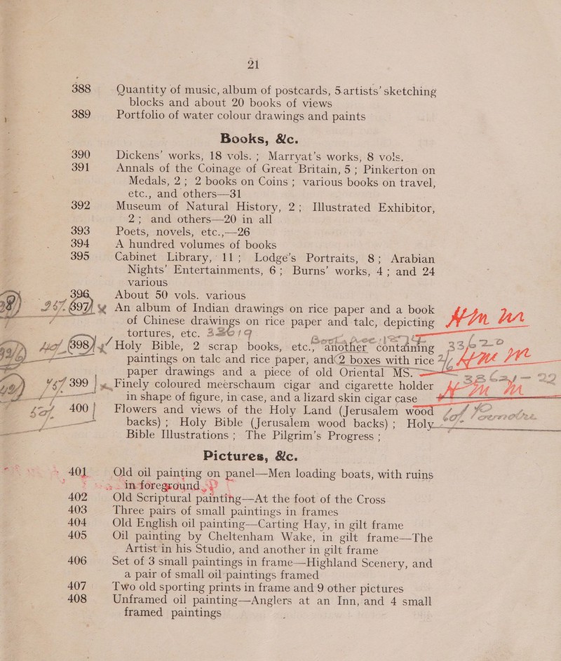 388 389 390 oot 392 393 394 395  400 » 404 402 403 404 405 407 408 pal blocks and about 20 books of views Portfolio of water colour drawings and paints © Books, &amp;c. Dickens’ works, 18 vols. ; Marryat’s works, 8 vols. Annals of the Coinage of Great Britain, 5; Pinkerton on Medals, 2; 2 books on Coins ; various books on travel, etc., and others—31 Museum of Natural History, 2; Illustrated Exhibitor, 2 “and -othets=+20: in-all Poets, novels, etc.,—26 A hundred volumes of books Cabinet Library, 11; Lodge’s Portraits, 8; Arabian Nights’ Entertainments, 6; Burns’ works, 4; and 24 various About 50 vols. various of Chinese drawings on rice paper and talc, depicting Hin 17343 tortures, etc. 3a801q : ee paintings on talc and rice paper, and©2 boxes with rice 4y/     paper drawings and a piece of old Oriental MS” &gt;&lt;     in shape of figure, in case, and a lizard skin cigar case Flowers and views of the Holy Land (Jerusalem woo 7 backs) ; Holy Bible (Jerusalem wood backs); Holy Bible Illustrations ; The Pilgrim’s Progress : , FF ef .  aiiiastiietineieceeo ee Pictures, &amp;c. Three pairs of small paintings in frames Old English oil painting—Carting Hay, in gilt frame Oil painting by Cheltenham Wake, in gilt frame—The _ Artist in his Studio, and another in gilt frame Set of 3 small paintings in frame—Highland Scenery, and a pair of small oil paintings framed Two old sporting prints in frame and 9 other pictures Unframed oil painting—Anglers at an Inn, and 4 small framed paintings