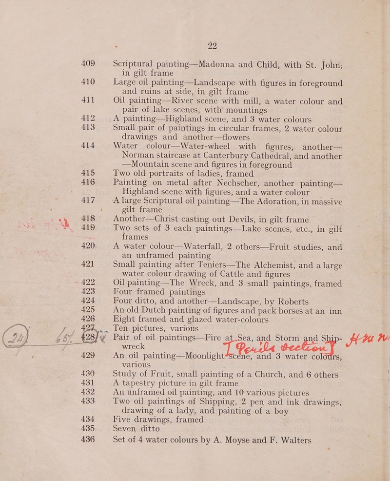 409 Scriptural painting—Madonna and Child, with St. John; in gilt frame 410 Large oil painting—Landscape with figures in foreground and ruins at side, in gilt frame | 41] Oil painting—River scene with mill, a water colour and pair of lake scenes, with mountings 412 A painting—Highland scene, and 3 water colours 413 small pair of paintings in circular frames, 2 water colour 3 drawings and another—flowers 414 Water colour—Water-wheel with figures, another— Norman staircase at Canterbury Cathedral, and another —Mountain scene and figures in foreground A415 Two old portraits of ladies, framed 416 Painting on metal after Nechscher, another painting— Highland scene with figures, and a water colour _ 417 A large Scriptural oil painting—The Adoration, in massive gilt frame =) 418 Another—Christ casting out Devils, in gilt frame ™. 419 Two sets of 3 each paintings—Lake scenes, etc., in gilt ais frames , 420. A water colour—Waterfall, 2 others—Fruit studies, and an unframed painting | 42) Small painting after Teniers—The Alchemist, and a large water colour drawing of Cattle and figures ~ 422 Oil painting—The Wreck, and 3 small paintings, framed 423 Four framed paintings 424 Four ditto, and another—Landscape, by Roberts 425 An old Dutch painting of figures and pack horses at an inn 426 Eight framed and glazed water-colours  / , 424%... Ten pictures, various , si hasty Pair of oil paintings—Fire at.Sea, and Storm and Ship- AM WV. aa ' wreck ie, 5 decliou} 429 An oil painting—Moonlight*Scene, and 3 water colours, various 430 Study of Fruit, small painting of a Church, and 6 others 431 A tapestry picture in gilt frame 432 An unframed oil painting, and 10 various pictures 433 Two oil paintings of Shipping, 2 pen and ink drawings, drawing of a lady, and painting of a boy 434 Five drawings, framed 435 Seven ditto 436 Set of 4 water colours by A. Moyse and F. Walters