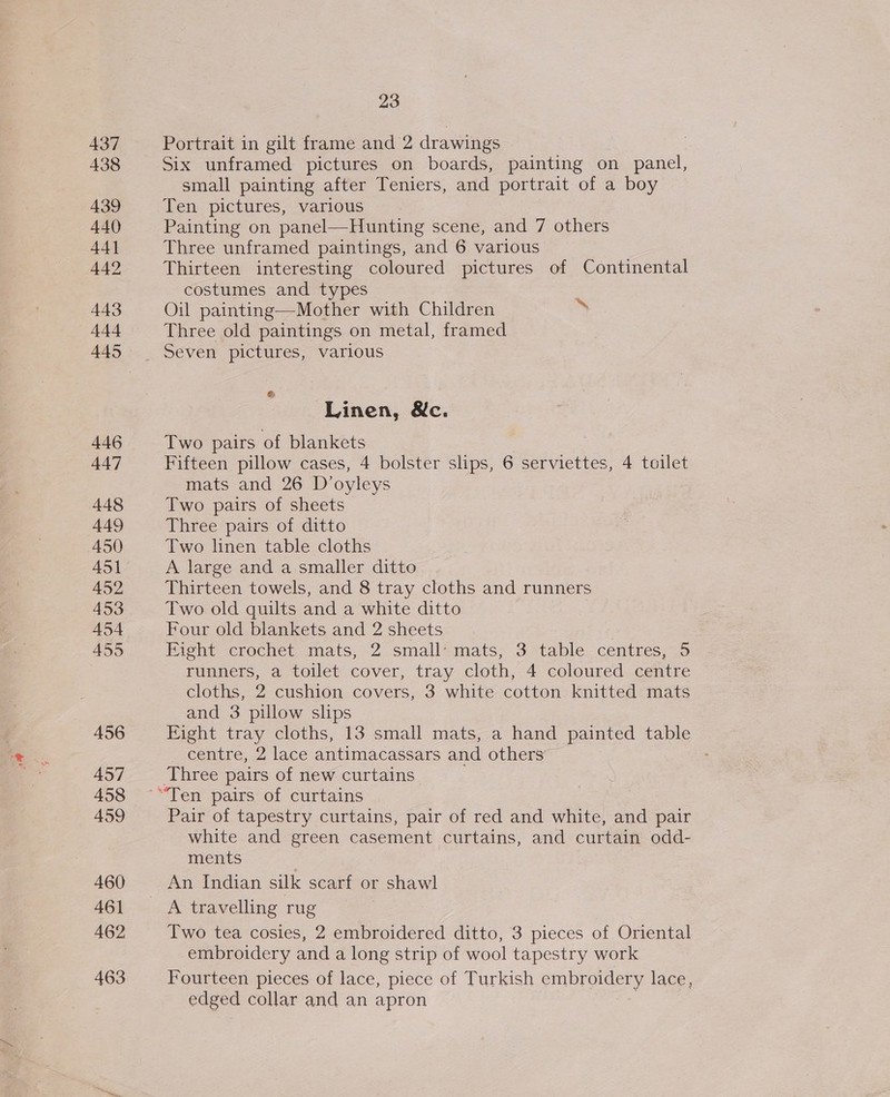 438 439 440 44] 442 443 444 445 446 447 448 449 A450 451 452 453 454 455 456 457 458 459 460 461 462 463 23 Six unframed pictures on boards, painting on panel, small painting after Teniers, and portrait of a boy Ten pictures, various Painting on panel—Hunting scene, and 7 others Three unframed paintings, and 6 various Thirteen interesting coloured pictures of Continental costumes and types Oil painting—Mother with Children  Three old paintings on metal, framed Seven pictures, various e Linen, &amp;c. Two pairs of blankets Fifteen pillow cases, 4 bolster slips, 6 serviettes, 4 toilet mats and 26 D’oyleys Two pairs of sheets Three pairs of ditto Two linen table cloths A large and a smaller ditto Thirteen towels, and 8 tray cloths and runners Two old quilts and a white ditto Four old blankets and 2 sheets Eight -crochet, mats, 2 small*mats, 3.table.. centres, 5 runners, a toilet cover, tray cloth, 4 coloured centre cloths, 2 cushion covers, 3 white cotton knitted mats and 3 pillow slips Fight tray cloths, 13 small mats, a hand painted table centre, 2 lace antimacassars and others Three pairs of new curtains Pair of tapestry curtains, pair of red and white, and pair white and green casement curtains, and curtain odd- ments A travelling rug Two tea cosies, 2 embroidered ditto, 3 pieces of Oriental embroidery and a long strip of wool tapestry work Fourteen pieces of lace, piece of Turkish embroidery lace, edged collar and an apron 3