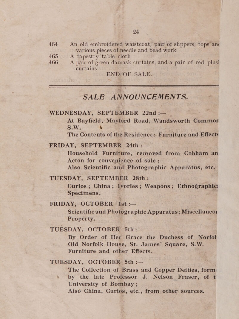 464 An old embroidered waistcoat, pair of slippers, tops anc various pieces of needle and bead work 465 A tapestry table cloth 466 A pair of green damask curtains, anda pair of red plus] curtains ENDS OF SALE. SALE ANNOUNCEMENTS.  WEDNESDAY, SEPTEMBER 22nd :— At Bayfield, Maye a Road, Wandsworth Commor S.W. % The Contents of the Residence: FRarniture and Effects FRIDAY, SEPTEMBER 24th :— / Household Furniture, removed from Cobham an Acton for convenience of sale ; Also Scientific and Photographic Apparatus, etc. TUESDAY, SEPTEMBER 28th :— Curios ; China; Ivories ; ; Weapons ; Ethnographic: Specimens. FRIDAY, OCTOBER Ist :— Scientific and Photographic Apparatus; Miscellianeot Property. TUESDAY, OCTOBER 5th :— By Order of Her Grace the Duchess of Norfol Old Norfolk House, St. James’ Square, S.W. Furniture and other Effects. TUESDAY, OCTOBER 5th :— The Collection of Brass and Copper Deities, form: by the late Professor J. Nelson Fraser, of t University of Bombay ; Also China, Curios, etc., from other sources,