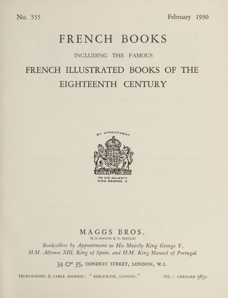 ING. 535 February 1930 Pree Gl BOOKS INCLUDING THE FAMOUS FRENCH ILLUSTRATED BOOKS OF THE EIGHTEENTH CENTURY  ‘TO HIS MAVESTY KING GEORGE v MAGGS BROS. (B. D. MAGGS. E. U. MAGGS) Booksellers by Appointment to His Majesty King George V, H1.M. Alfonso XIII, King of Spain, and H.M. King Manuel of Portugal. 34 C9 35, CONDUIT STREET, LONDON, W.I. TELEGRAPHIC &amp; CABLE ADDRESS: “* BIBLIOLITE, LONDON.” TEL. : GERRARD 5931.