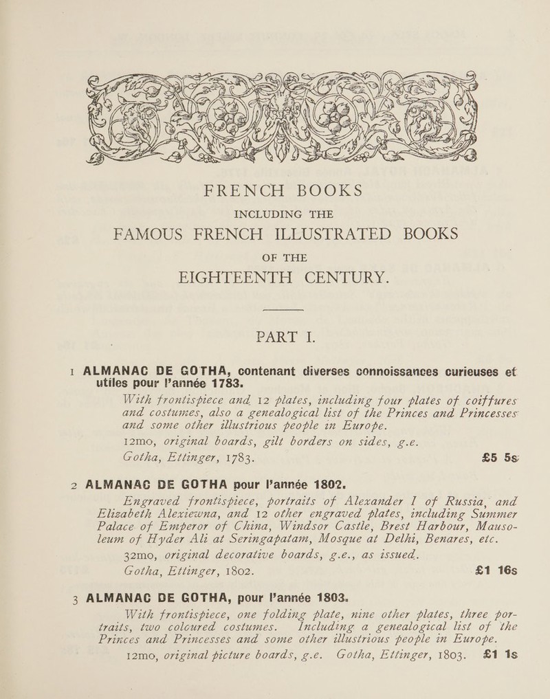  (po PART I. 1 ALMANAC DE GOTHA, contenant diverses connoissances curieuses et utiles pour Pannée 1783. With frontispiece and 12 plates, including four plates of coiffures and costumes, also a genealogical list of the Princes and Princesses and some other illustrious people in Europe. 12mo, original boards, gilt borders on sides, g.e. Gotha, Ettinger, 1783. £5 5s 2 ALMANAC DE GOTHA pour l'année 1802. Engraved frontispiece, portraits of Alexander I of Russia, and Elizabeth Alexiewna, and 12 other engraved plates, including Summer Palace of Emperor of China, Windsor Castle, Brest Harbour, Mauso- leum of Hyder Alt at Seringapatam, Mosque at Delhi, Benares, etc. 32mo0, original decorative boards, g.é., as issued. Gotha, Ettinger, 1802. £1 16s 3 ALMANAC DE GOTHA, pour année 1803. With frontispiece, one folding plate, nine other plates, three por- traits, two coloured costumes. Including a genealogical list of the Princes and Princesses and some other illustrious people in Europe. 12mo, original picture boards, g.e. Gotha, Ettinger, 1803. £1 1s