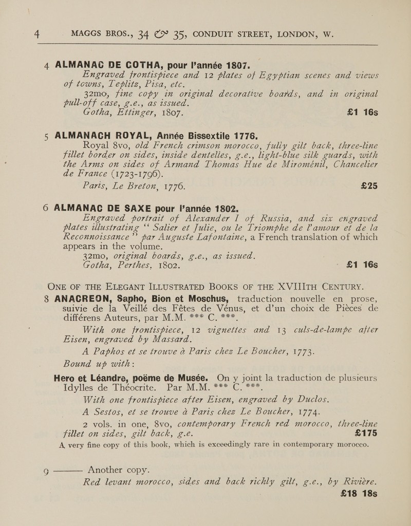  4 ALMANAC DE COTHA, pour année 1807. Engraved frontispiece and 12 plates of Egyptian scenes and views of towns, Leplite, Pisa, etc: 32m0, fime copy in original decorative boards, and in original pull-off case, g.é., as issued. Gotha, Ettinger, 1807. 3 £1 16s 5 ALMANACH ROYAL, Année Bissextile 1776. Royal 8vo, old french crimson morocco, fuliy gilt back, three-line fillet border on sides, inside dentelles, g.e. , light- blue silk guards, with the Arms on sides oF Armand eae Hue de Miroménil, Chancelter de France (1723-17090). Parts, Le Breton, 1776. £25 6 ALMANAC DE SAXE pour l’année 1802. Engraved portrait of Alexander I of Russia, and six engraved plates illustrating “© Salzer et Julte, ou le Triomphe de Lamour et de la Recennorssance’’ par Auguste Lafontaine, a French translation of which appears in the volume. 32mo0, original boards, g.e., as issued, : Gotha, Perthes, 1802. £1 16s ONE OF THE ELEGANT ILLUSTRATED BOOKS OF THE XVIIITH CENTURY. 8 ANACREON, Sapho, Bion et Moschus, traduction nouvelle en_ prose, sulvie de a Veillé des Fétes de Vénus, et d’un choix de Pieces de différens Auteurs, par M.M. *** C, ***, With one frontispiece, 12 vignettes and 13 culs-de-lampe ajier Eisen, engraved by Massard. A Paphos et se trouve a Paris chez Le Boucher, 1773. Bound up with: Hero et Léandre, poéme de Musée. On y joint la traduction de plusieurs Idylles.de Thécerite. Par MM. *** C_**. With one frontispiece after Eisen, engraved by Duclos. A Sestos, et se trouve a Paris chez Le Boucher, 1774. 2 vols. in one, 8vo, contemporary French red morocco, three-line jillet on sides, ent ack ec. £175 A, very fine copy of this book, which is exceedingly rare in contemporary morocco. Another copy. Red levant morocco, sides and back nichly gilt, g.e., by Riviere. : £18 18s 