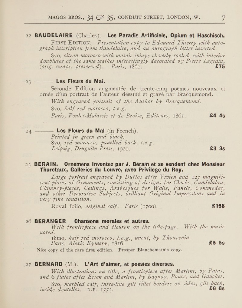 22 BAUDELAIRE (Charles). Les Paradis Artificiels, Opium et Haschisch. FIRST EDITION. Presentation copy to Edouard Thierry with auto- graph inscription from Baudelaire, and an autograph letter inserted. 8vo, citron morocco with mosaic inlays cleverly tooled, with interior doublures of the same leather interestingly decorated by Pierre Legrain,  (ortg. wraps. preserved). Paris, 1860. £75 23 Les Fleurs du Mai. Seconde Edition augmentée de trente-cing poémes, nouveaux et ornée d’un portrait de l’auteur dessiné et gravé par Bracquemond. With engraved portrait of the Author by Bracquemond. 8vo, half red morocco, t.é.z. Paris, Poulet-Malassis et de Broise, Editeurs, 1861. £4 4s 24 —___—. Les Fleurs du Mal (in French). Printed in green and black. 8vo, ved morocco, panelled back, t.e.g. Leipzig, Drugulin Press, 1920. =~£3 3s 25 BERAIN. Ornemens Inventez par J. Bérain et se vendent chez Monsieur Thuretaux, Galleries du Louvre, avec Privilege du Roy. Large portrait engraveé by Duflos after Vivien and 127 magnifi- cent plates of Ornaments, consisting of designs for Clocks, Candelabra, Chimney-pieces, Ceilings, Arabesques for Walls, Panels, Commodes, and other Decorative Subjects, brilliant Original Impresstons and in very fine condition. Royal folio, orze7val calf. Paris (1700). . £158 26 BERANGER. Chansons morales et autres. With frontispiece and fleuron on the title-page. Wuth the music noted. 18mo, half red morocco, t.e.g., uncut, by Thouvenin. Parts, Alexis Eymery, 1816. | £5 5s Nice copy of the rare first edition. Prosper Blanchemain’s copy. 27 BERNARD (M.). L’Art d’aimer, et poésies diverses. With illustrations on title, a frontispiece after Martini, by Patas, and 6 plates after Eisen and Martini, by Baquoy, Ponce, and Gaucher. 8vo, marbled calf, three-line gilt fillet borders on sides, gilt back, inside dentelles. N.P. 1775. £6 6s