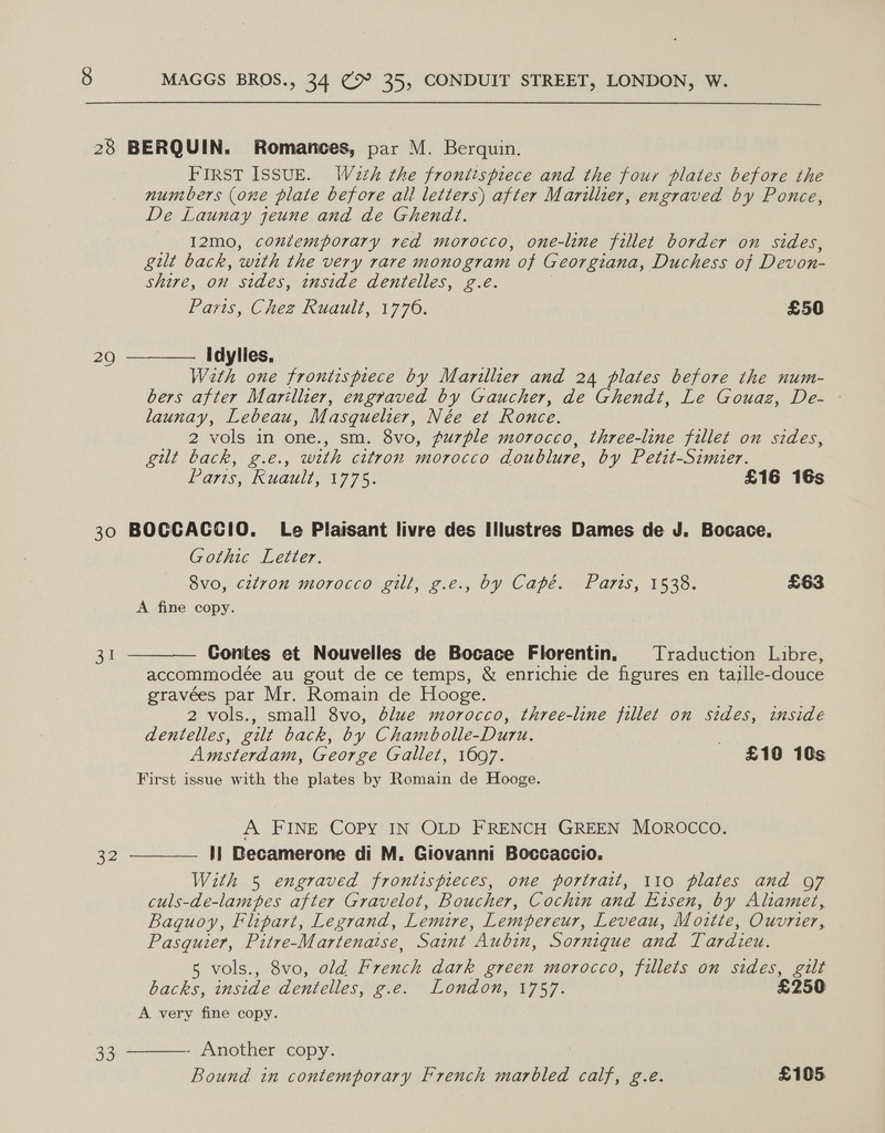 28 BERQUIN. Romances, par M. Berquin. FIRST ISSUE. Wath the frontispiece and the four plates before the numbers (one plate before all letters) after Marillier, engraved by Ponce, De Launay jeune and de Ghendt. I12mo, contemporary red morocco, one-line fillet border on sides, gilt back, with the very rare monogram of Georgiana, Duchess of Devon- shire, on sides, inside dentelles, g.e. Paris, Chez Ruault, 1770, £50 Weth one frontispiece by Marillier and 24 plates before the num- bers after Marillier, engraved by Gaucher, de Ghendt, Le Gouaz, De- - launay, Lebeau, Masquelier, Née et Ronce. 2 vols in one., sm. 8vo, purple morocco, three-line fillet on sides, gilt back, g.e., with citron morocco doublure, by Petit-Simuer. fares, Kuauls, 197%, £16 16s 30 BOGCACCIO. Le Plaisant livre des Illustres Dames de J. Bocace, Gothic Letter.   8vo, citron morocco gill, g.e., by Capé. Paris, 1538. £63 A fine copy. 31 Contes et Nouvelles de Bocace Florentin, Traduction Libre, accommodée au gout de ce temps, &amp; enrichie de figures en taille-douce gravées par Mr. Romain de Hooge. 2 vols., small 8vo, dlue morocco, three-line fillet on sides, inside dentelles, gilt back, by Chambolle-Duru. Amsterdam, George Gallet, 1697. £10 10s First issue with the plates by Romain de Hooge. A FINE COPY IN OLD FRENCH GREEN MOROCCO. a2 I! Becamerone di M. Giovanni Boccaccio. With 5 engraved frontispieces, one portrait, 110 plates and 97 culs-de-lampes after Gravelot, Boucher, Cochin and Eisen, by Aliamet, Baquoy, Flipart, Legrand, Lemire, Lempereur, Leveau, Moitte, Ouvrier, Pasquier, Pitre-Martenatse, Saint Aubin, Sornique and Tardieu. 5 vols., 8vo, old French dark green morocco, fillets on sides, gilt backs, inside dentelles, g.e. London, 1757. £250 A very fine copy. 33, ————- Another copy. Bound in contemporary French marbled calf, g.e. £105