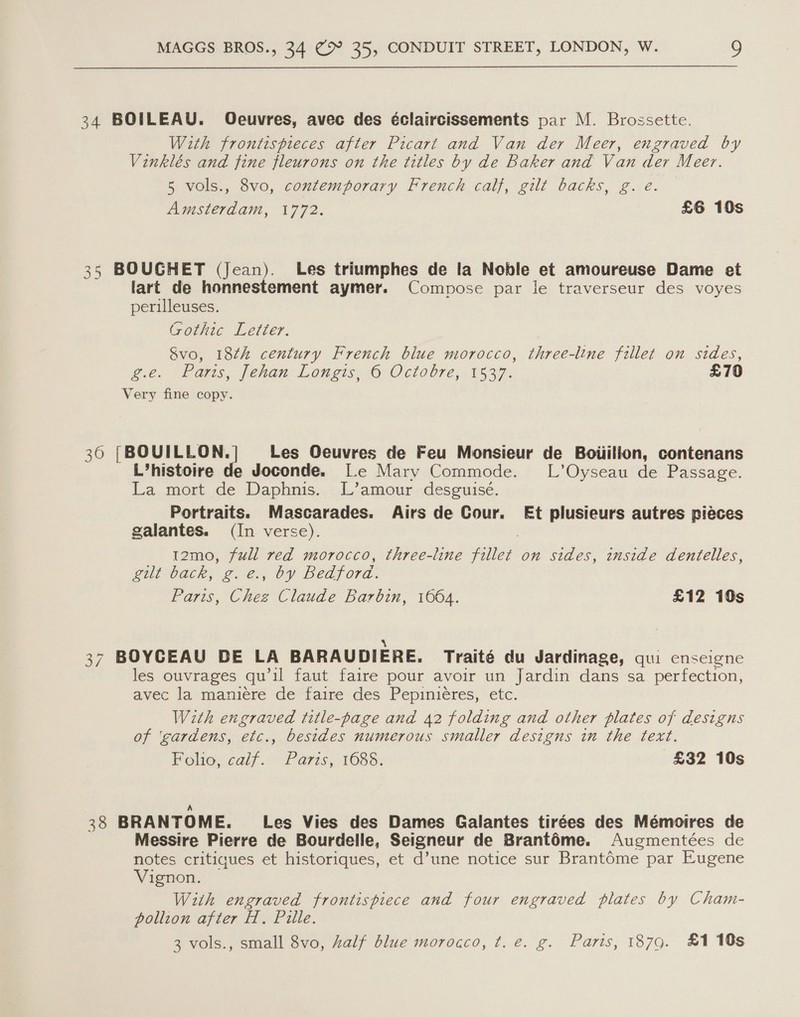 34 BOILEAU. Oeuvres, avec des éclaircissements par M. Brossette. With frontispieces after Picart and Van der Meer, engraved by Vinklés and fine fleurons on the titles by de Baker and Van der Meer. 5 vols., 8vo, contemporary French calf, gilt backs, g. e. Amsterdam, 1772. £6 10s 35 BOUGHET (Jean). Les triumphes de la Noble et amoureuse Dame et lart de honnestement aymer. Compose par le traverseur des voyes perilleuses. Gothic Letter. &amp;vo, 18¢h century French blue morocco, three-line fillet on sides, ge. Farms, fenan Longis 6:0 clobre, 1537. £70 Very fine copy. 36 [BOUILLON, | Les Oeuvres de Feu Monsieur de Boiiilion, contenans L’histoire de Joconde. |e Mary Commode. L’Oyseau de Passage. La mort de Daphnis. L’amour desguisé. Portraits. Mascarades. Airs de Cour. Et plusieurs autres pieces galantes. (In verse). t2mo, full red morocco, three-line ie on sides, inside dentelles, Bil back} 2.2), OY Bedford. Faris. ae Claude Barbin, 1664. £12 10s S 37 BOYCEAU DE LA BARAUDIERE. Traité du Jardinage, qui enseigne les ouvrages qu il faut faire pour avoir un Jardin dans sa perfection, avec la maniere de faire des Pepiniéres, etc. With engraved title-page and 42 folding and other plates of designs of ‘gardens, etc., besides numerous smaller designs in the text. Folio, calf. Paris, 1688. £32 10s A 38 BRANTOME. Les Vies des Dames Galantes tirées des Mémoires de Messire Pierre de Bourdelle, Seigneur de BrantOme. Augmentées de notes critiques et historiques, et d’une notice sur Brantéme par Eugene Vignon. With engraved frontispiece and four engraved plates by Cham- pollion after H. Pille. 3 vols., small 8vo, half blue morocco, t. e. g. Paris, 187g. £1 10s