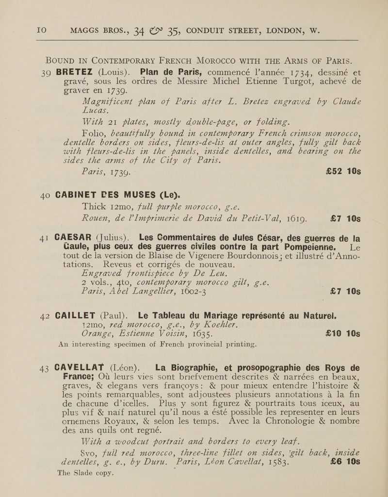 BOUND IN CONTEMPORARY FRENCH MOROCCO WITH THE ARMS OF PARIS. 39 BRETEZ (Louis). Plan de Paris, commencé l’année 1734, dessiné et gravé, sous les ordres de Messire Michel Etienne Turgot, achevé de Staver en. 1730. Magnificent plan of Paris after L. Bretez engraved by Claude Lucas. With 21 plates, mostly double-page, or folding. Folio, beautifully bound in contemporary French crimson morocco, dentelle borders on sides, fleurs-de-lis at outer angles, fully gilt back with fleurs-de-lis in the panels, inside dentelles, and bearing on the sides the arms of the City of Parts. Paris, 1730; £52 10s 40 CABINET PES MUSES (Le). Thick 12mo, full purple morocco, g.eé. Rouen, de l Imprimerie de David du Petit-Val, 1010. £7 10s 41 CAESAR (Julius). Les Commentaires de Jules César, des guerres de la Uaule, plus ceux des guerres civiles contre la part Pompeienne. Le tout de la version de Blaise de Vigenere Bourdonnois; et illustré d’ Anno- tations. Reveus et corrigés de nouveau. Engraved frontispiece by De Leu. 2 vols., 4to, contemporary morocco gilt, g.e. | Lays; Abel Langellier, 1602-3 £7 10s 42 CAILLET (Paul). Le Tableau du Mariage representé au Naturel. t2mo, 7ed morocco, g.e., by Koehler. Orange, Estienne Voisin, 1035. £10 10s An interesting specimen of French provincial printing. 43 GAVELLAT (Léon). La Biographie, et prosopographie des Roys de France; Ou leurs vies sont briefvement descrites &amp; narrées en beaux, graves, &amp; elegans vers francoys: &amp; pour mieux entendre l’histoire &amp; les points remarquables, sont adjoustees plusieurs annotations a la fin de chacune d’icelles. Plus y sont figurez &amp; pourtraits tous iceux, au plus vif &amp; naif naturel qu’il nous a ésté possible les representer en leurs ornemens Royaux, &amp; selon les temps. Avec la Chronologie &amp; nombre des ans quils ont regné. With a woodcut portrait and borders to every leaf. Svo, full red morocco, three-line fillet on sides, 'gilt back, inside dentelles, g.e., by Duru. Paris, Léon Cavellat, 1583. £6 10s The Slade copy.