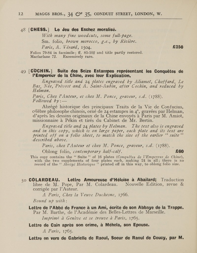 4&amp;8 [CHESS.| Le Jeu des Eschez moralisé. With many fine woodcuts, some full-page. Sm. folio, drown morocco, g.e., by Riviere. Paris, A. Vérard, 1504. £250 Folios 79-84 in facsimile; ff. 85-102 and title partly restored. Macfarlane 72. Excessively rare. 49 [COCHIN.] Suite des Seize Estampes représentant les Conquétes de ’Empereur de la Chine, avec leur Explication, Engraved title and 24 plates engraved by Aliamet, Choffard, Le Bas, Née, Prévost and A. Saint-Aubin, after Cochin, and reduced by Helman. Paris, Chez ? Auteur, et chez M. Ponce, graveur, s.d. (1788). Followed Cf Abrégé historique des principaux Traits de la Vie de Confucius, célébre philosophe chinois, orné de 24 estampes in 4°, gravées par Helman, d’aprés les dessins originaux de la Chine envoyés a Paris par M. Amuot, missionnaire a Pékin et tirés du Cabinet de Mr. Bertin. Engraved title and 24 plates by Helman. The text also is engraved and in this copy, which ts on large paper, each plate and its text are printed off on a folio sheet, to match the size of the earlier ‘‘ sutte’’ described above. Paris, chez l Auteur et chez M. Ponce, graveur, s.d. (1788). Oblong folio, contemporary half-calf. | £60 This copy contains the ‘‘ Suite ”’ of 16 plates (Conquétes de oan de Chine), with the two supplements of four plates each, making 24 in all; there is no record of the ‘‘ Abrégé Historique ’’ printed off in this way, to oblong folio size. 50 COLARDEAU. _ Lettre Amoureuse d’Héloise a Abailard; Traduction libre de M.. Pope; Par M: Colardeau: Nouvelle Edition, revue &amp; corrigée par |’ Auteur. A Paris, Chez la Veuve Duchesne, 1766. Bound up nail Lettre de l’Abbé de France a un Ami, écrite de son Abbaye de ia Trappe. Par M. Barthe, de Académie des Belles-Lettres de Marseille. Imprimé a Geneve et se trouve a Paris, 1705. Lettre de Cain aprés son crime, a Méhela, son Epouse. A Pars, 1705% Lettre en vers de Cabrielle de Raoul, Soeur de Raoul de Coucy, par M.