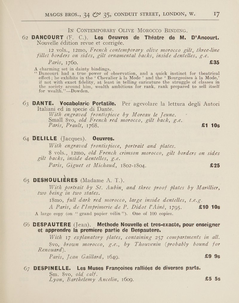  IN CONTEMPORARY OLIVE MOROCCO BINDING. 62 DANCOURT (fF. C.). Les Oeuvres de Théatre de M. D’Ancourt. Nouvelle édition revue et corrigée. , 12 vols., 12mo, French contemporary olive morocco gilt, three-line fillet borders on sides, gilt ornamental backs, inside dentelles, g.e. Raris, 1760. £35 A charming set in dainty bindings. ‘‘ Dancourt had a true power of observation, and a quick instinct for theatrical effect ; he exhibits in the ‘ Chevalier a la Mode’ and the ‘ Bourgeoises a la Mode,’ if not with exact fidelity, at least in telling caricature the struggle of classes in the society around him, wealth ambitious for rank, rank prepared to sell itself for wealth.’’—Dowden.  63 DANTE. Vocabolario Portatile. Per agevolare la lettura degli Autori Italiani ed in specie di Dante. With engraved frontispiece by Moreau le Jeune. Small 8vo, old French red morocco, gilt back, g.é. fares, Prault,.1708, £1 10s 64 DELILLE (Jacques). Oeuvres. With engraved frontispiece, portrait and plates. _ 8 vols., 12mo, old French crimson morocco, gilt borders on sides gilt backs, inside dentelles, ‘g.e. Paris, Giguet et Michaud, 1802-1804. £25 6s DESHOULIERES (Madame A. T.). With portrait by St. Aubin, and three proof plates by Marillier, two being in two states. 18mo, full dark red morocco, large inside dentelles, t.e.g. A Paris, de VImprimerte de P. Didot P Ainé, 1795. £10 10s ‘ A large copy (on ‘‘ grand papier vélin’’). One of 100 copies. 66 BESPAUTERE (Jean). Methode Nouvelle et tres-exacte, pour enseigner et apprendre la premiere partie de Despautere. With 17 explanatory plates, containing 257 compartments in all. 8vo, brown morocco, g.e., by Thouvenin (probably bound for Renouard),. Paris, Jean Gaillard, 16409. £9 9s 67 DESPINELLE. Les Muses Francoises ralliées de diverses parts. Sm. Ovo; “dla. calf. Lyon, Barthelemy Ancelin, 1609. £5 5s