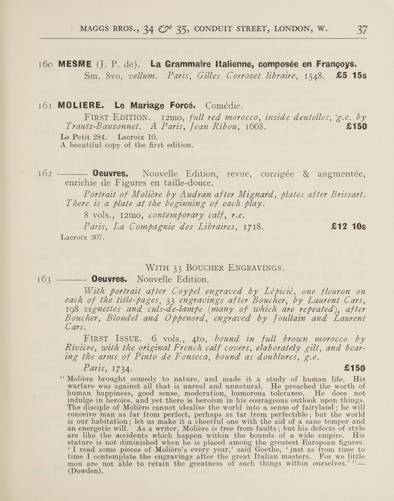 160 MESME (J. P. de). La Grammaire Italienne, composée en Frangoys. Sm. 8vo, vellum. Paris, Gilles Corrozet libraire, 1548. £5 15s i061 MOLIERE. Le Mariage Forces. Comédie. FIRST EDITION. 12mo, full red morocco, inside dentelles, 'g.e. by Lrautz-Baugzonnet. A Paris, Jean Ribou, 1608. £150 Le Petit 284. Lacroix 10. A beautiful copy of the first edition. 162 ———— Oeuvres. Nouvelle Edition, revue, corrigée &amp; augmentée, enrichie de Figures en taille-douce. Portrait of Moliere by Audran after Mignard, plates after Brissart. There is a plate at the beginning of each play. 8 vols., 12mo, contemporary calf, r.e. Paris, La Compagnie des Libraires, 1718. £12 10s Lacroix 307. WITH 33 BOUCHER ENGRAVINGS. 163 ———— Oeuvres. Nouvelle Edition. With portrait after Coypel engraved by Lépicié, one fleuron on each of the title-pages, 33 engravings after Boucher, by Laurent Cars, 198 vigneties and culs-de-lampe (many of which are repeated), after aie Blondel and Oppenord, engraved by Joullain and Laurent ars. FIRST ISSUE. 6 vols., 4to, bound in full brown morocco by Riviere, with the original French calf covers, elaborately gilt, and bear- ing the arms of Pinto de Fonseca, bound as doublures, 'g.e. PG715; 173. £150 ‘*Moliere brought comedy to nature, and made it a study of human life. His warfare was against all that is unreal and unnatural. He preached the worth of human happiness, good sense, moderation, humorous tolerance. He does not indulge in heroics, and yet there is heroism in his courageous outlook upon things. The disciple of Moliére cannot idealise the world into a sense of fairyland; he will conceive man as far from perfect, perhaps as far from perfectible; but the world is our habitation; let us make it a cheerful one with the aid of a sane temper and an energetic will. As a writer, Moliére is free from faults; but his defects of style are like the accidents which happen within the bounds of a wide empire. Huis stature is not diminished when he is placed among, the greatest European figures. ‘TI read some pieces of Moliére’s every year,’ said Goethe, ‘just as from time to time I contemplate the engravings after the great Italian masters. For we little men are not able to retain the greatness of such things within ourselves.’ ’’— (Dowden).