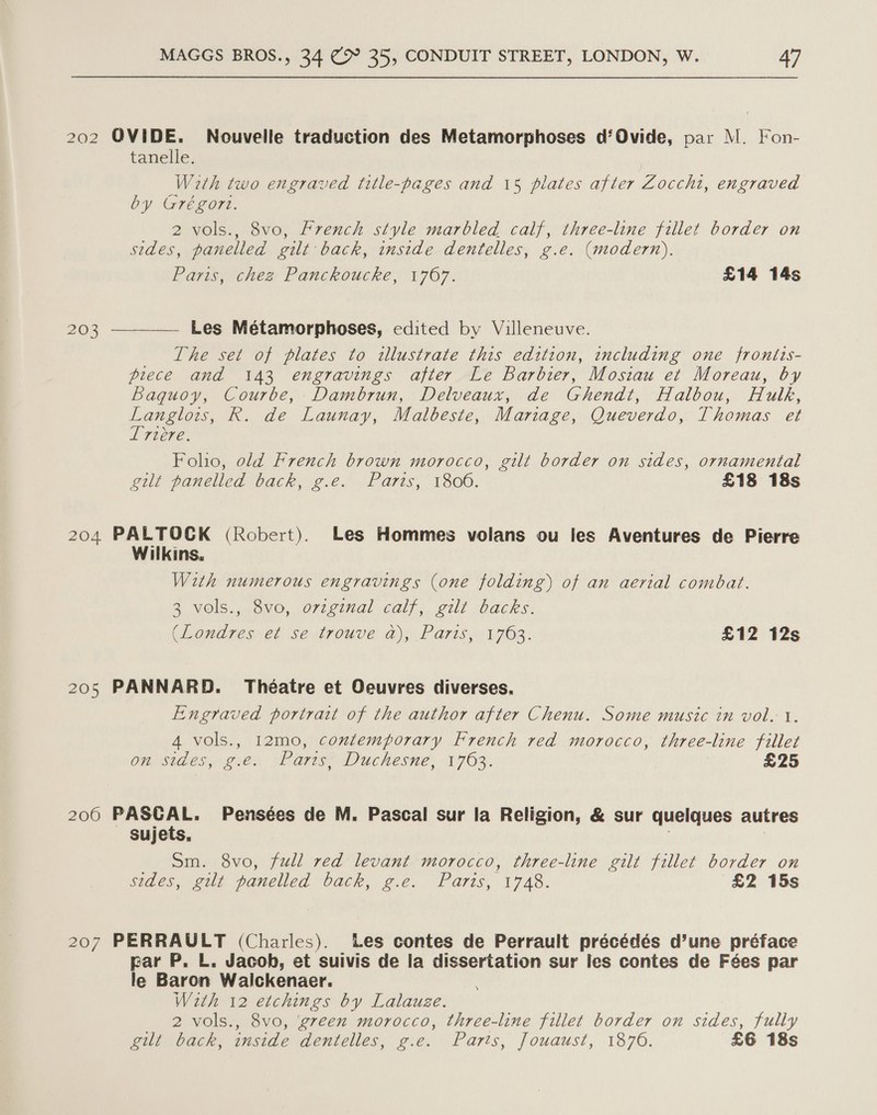 202 OVIDE. Nouvelle traduction des Metamorphoses d‘Ovide, par M. Fon- tanelle. With two engraved title-pages and 15 plates after Zocchi, engraved by Grégort. 2 vols., 8vo, French style marbled calf, three-line fillet border on sides, panelled gilt back, inside dentelles, g.e. (modern), Paris, thes Panckoucke, 1767. £14 14s 203 ——_—_—— Les Métamorphoses, edited by Villeneuve. The set of plates to illustrate this edition, including one frontis- piece and 143 engravings after Le Barbier, Mostau et Moreau, by Baquoy, Courbe, Dambrun, Delveaux, de Ghendt, Halbou, Hulk, Langlois, R. de Launay, Malbeste, Mariage, Queverdo, Thomas et t Htere. Folho, old French brown morocco, gilt border on sides, ornamental gilt panelled back, g.e. Paris, 1800. £18 18s 204 PALTOCK (Robert). Les Hommes volans ou les Aventures de Pierre Wilkins, With numerous engravings (one folding) of an aerial combat. 3 vols., 8vo, ovzginal calf, gilt backs. (Londres-2i se-trouve a), Paris.01 703. £12 12s 205 PANNARD. Théatre et Oeuvres diverses. Engraved portrait of the author after Chenu. Some music in vol. 1. 4 vols., 12mo, contemporary French red morocco, three-line fillet On Sides, ges “aris Duchesne, 1763, | £25 206 PASCAL. Pensées de M. Pascal sur la Religion, &amp; sur quelques autres sujets. ; | Sm. 8vo, full red levant morocco, three-line gilt fillet border on sides, gilt panelled back, ¢.e. Paris; 1748. £2 15s 207 PERRAULT (Charles). Les contes de Perrault précédés d’une préface par P, L. Jacob, et suivis de la dissertation sur les contes de Fées par le Baron Waickenaer. With 12 etchings by Lalauze. 2 vols., 8vo, ‘gveen morocco, three-line fillet border on sides, fully gilt back, inside dentelles, g.e. Parts, Jouaust, 1876. £6 18s