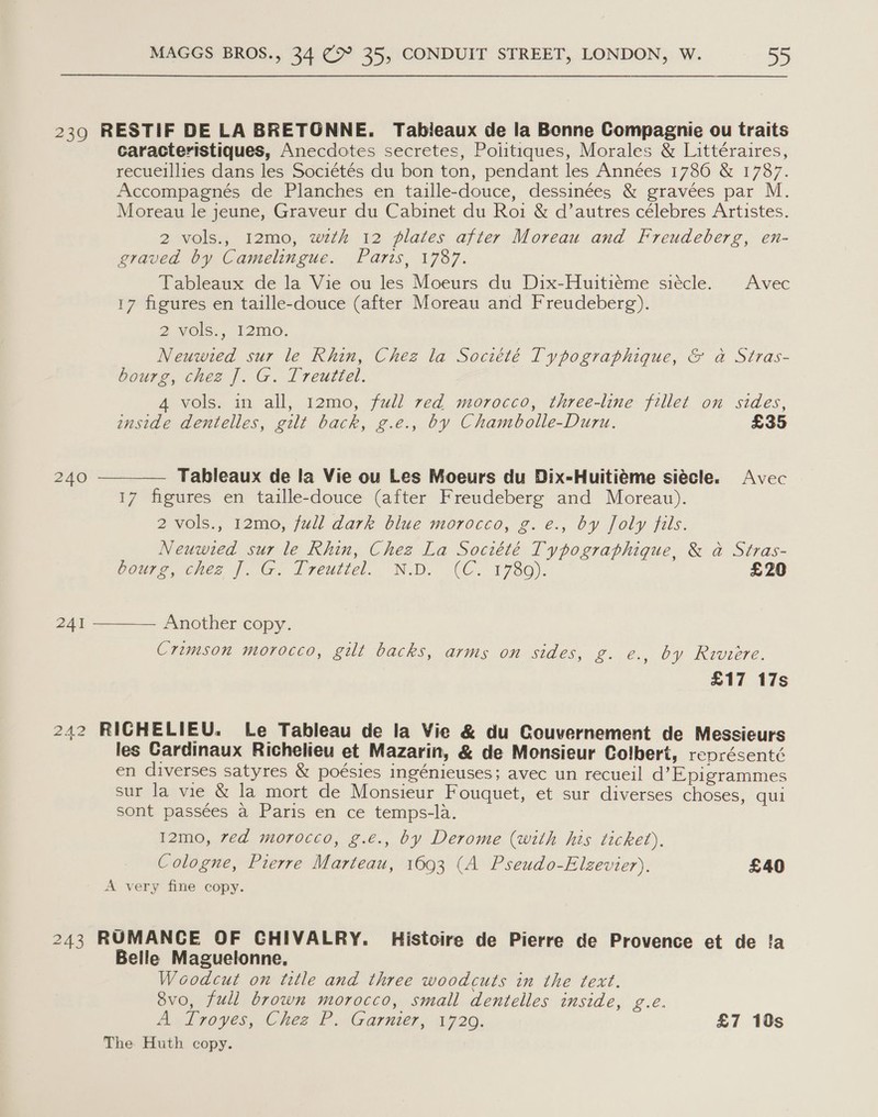 239 RESTIF DE LA BRETONNE. Tabileaux de la Bonne Compagnie ou traits caracteristiques, Anecdotes secretes, Politiques, Morales &amp; Littéraires, recueillies dans les Sociétés du bon ton, pendant les Années 1786 &amp; 1787. Accompagnés de Planches en taille-douce, dessinées &amp; gravées par M. Moreau le jeune, Graveur du Cabinet du Roi &amp; d’ autres célebres Artistes. 2 vols., I12mo, wth 12 plates after Moreau and Freudeberg, en- graved by Camelingue. Paris, 1787. Tableaux de la Vie ou les Moeurs du Dix-Huitiéme siécle. Avec 17 figures en taille-douce (after Moreau and Freudeberg). 2 Vols. 12m. Neuwted sur le Rhin, Chez la Société Typographique, &amp; a Stras- bourg, chez J. G. Treuttel. 4 vols. in all, 12mo, full red morocco, three-line fillet on sides,  inside dentelles, gilt back, g.e., by Chambolle-Duru. £35 240 Tableaux de la Vie ou Les Moeurs du Dix-Huitiéme siécle. Avec 17 figures en taille-douce (after Freudeberg and Moreau). 2 vols., 12mo0, full dark blue morocco, g.e., by Joly fils. Neuwted sur le Rhin, Chez La Société Typographique, &amp; a Stras- Voure, cher |. (G, I reuiiel. ND. CC. 1780). £20 241 Another copy.  Crimson morocco, gilt backs, arms on sides, g. e., by Riviere. £17 17s +23 242 RICHELIEU. Le Tableau de la Vie &amp; du Gouvernement de Messieurs les Cardinaux Richelieu et Mazarin, &amp; de Monsieur Colbert, représenté en diverses satyres &amp; poésies ingénieuses; avec un recueil d’Epigrammes sur la vie &amp; la mort de Monsieur Fouquet, et sur diverses choses, qui sont passées a Paris en ce temps-la. I2mo, ved morocco, g.é., by Derome (with his ticket), Cologne, Prerre Marteau, 1693 (A Pseudo-Elzevier), £40 A very fine copy. 243 RUMANCE OF CHIVALRY. Histoire de Pierre de Provence et de !a Belle Maguelonne, Woodcut on title and three woodcuts in the text. 8vo, full brown morocco, small dentelles inside, g.e. Bed poyes, Chee? Garnier, 1720. £7 10s The Huth copy.