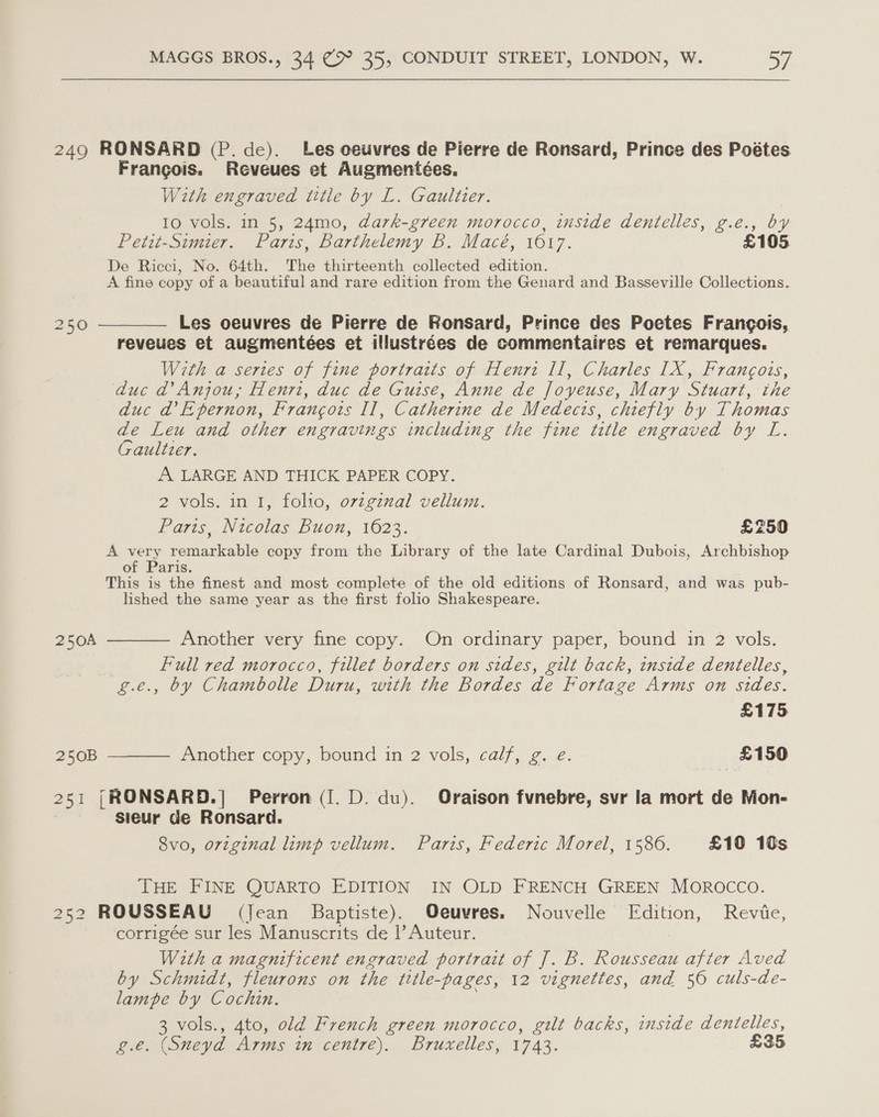 249 RONSARD (P. de). Les ceuvres de Pierre de Ronsard, Prince des Poétes Francois. Reveues et Augmentées. With engraved title by L. Gaultier. 10 vols. in 5, 24mo, dark-green morocco, inside dentelles, g.e., by Petit-Simier. Paris, Barthelemy B. Macé, 1617. £105 De Ricci, No. 64th. The thirteenth collected edition. A fine copy of a beautiful and rare edition from the Genard and Basseville Collections. 250 ————— Les oeuvres de Pierre de FRonsard, Prince des Poetes Frangois, reveues et augmentées et illustrées de commentaires et remarques. With a series of fine portratts of Heurt Il, Charles IX, Francois, duc @’ Anjou, Henri, duc de Guise, Anne de Joyeuse, Mary Stuart, the duc da’ Epernon, Francois II, Catherine de Medecis, chiefly by Thomas A Leu and other engravings including the fine title engraved by L. aultzer. A LARGE AND THICK PAPER COPY. 2 vols. in 1, folio, ovzgznal vellum. Parts, Nicolas Buon, 1623. £250 A very remarkable copy from the Library of the late Cardinal Dubois, Archbishop of ‘Paris. This is the finest and most complete of the old editions of Ronsard, and was pub- lished the same year as the first folio Shakespeare. 250A ———— Another very fine copy. On ordinary paper, bound in 2 vols. Full red morocco, fillet borders on sides, gilt back, inside dentelles, g.e., by Chambolle Duru, with the Bordes de Fortage Arms on sides. £175 250B ———— Another copy, bound in 2 vols, calf, g. e. £150 251 |RONSARD.| Perron (I. D. du). Oraison fvnebre, svr la mort de Mon- sieur de Ronsard. 8vo, original limp vellum. Paris, Federic Morel, 1586. £10 10s THE FINE QUARTO EDITION IN OLD FRENCH GREEN MOROCCO. 252 ROUSSEAU (Jean Baptiste). Oeuvres. Nouvelle Edition, Revie, corrigée sur les Manuscrits de |’ Auteur. With a magnificent engraved portrait of J. B. Rousseau after Aved by Schmidt, fleurons on the title-pages, 12 vignettes, and 56 culs-de- lampe by Cochin. 3 vols., 4to, old French green morocco, gilt backs, inside dentelles, g.e. (Sneyd Arms in centre). Bruxelles, 1743. £35