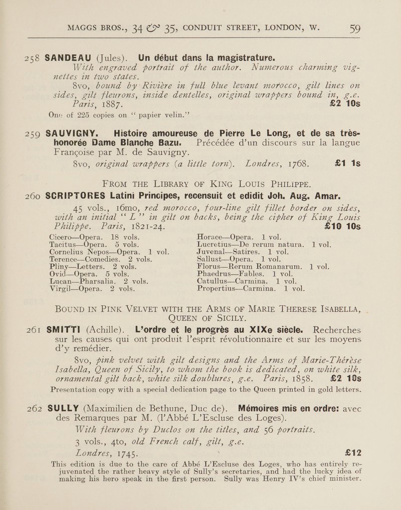 258 SANDEAU (Jules). Un début dans la magistrature. With engraved portrait of the author. Numerous charming vig- nettés in two states. 8vo, bound by Riviere in full blue levant morocco, gilt lines on sides, gilt fleurons, inside dentelles, original wrappers bound bi, Be: Paris, 1887. £2 10s One of 225 ake on ‘‘ papier velin.’’ 259 SAUVIGNY. Histoire amoureuse de Pierre Le Long, et de sa treés- honorée Dame Blanche Bazu. Précédée d’un discours sur la langue Francoise par M. de Sauvigny. 8vo, original wrappers (a little torn). Londres, 1768. £1 1s FROM THE LIBRARY OF KING LOUIS PHILIPPE. 2600 SCRIPTORES Latini Principes, recensuit et edidit Joh. Aug. Amar. 45 vols., 16mo, ved morocco, four-line gilt fillet border on sides, with an initial “ L”? in gilt on backs, being the cipher of King Louis Philippe. Paris, 1821-24. £10 10s Cicero—Opera. 18 vols. Horace—Opera. 1 vol. Tacitus—Opera. 5 vols. Lucretius—De rerum natura. 1 vol. Cornelius Nepos—Opera. 1 vol. Juvenal—Satires. 1 vol. Terence—Comedies. 2 vols. Sallust—Opera. 1 vol. Pliny—Letters. 2 vols. Florus—Rerum Romanarum. J vol. Ovid—Opera. 5 vols. Phaedrus—F ables. 1 vol. Lucan—Pharsalia. 2 vols. Catullus—Carmina. 1 vol. Virgil—Opera. 2 vols. Propertius—Carmina. 1 vol. BOUND IN PINK VELVET WITH THE ARMS OF MARIE THERESE ISABELLA, | QUEEN OF SICILY. 261 SMITTI (Achille). L*’ordre et le progrés au XIXe siecle. Recherches sur les causes qui ont produit l’esprit révolutionnaire et sur les moyens d’y remédier. Svo, pink velvet with gilt designs and the Arms of Marie-Thérése Isabella, Queen of Sicily, to whom the book is dedicated, on white silk, ornamental gilt back, white silk doublures, g.e. Paris, 1858. £2 10s Presentation copy with a special dedication page to the Queen printed in gold letters. 262 SULLY (Maximilien de Bethune, Duc de). Mémoires mis en ordre: avec des Remarques par M. (l’Abbé L’Escluse des Loges). With fleurons by Duclos on the titles, and 56 portrazts. 3 vols.,.Ato, dld French calf, gilt, ¢.e. Londres, VAs: £12 This edition is due to the care of Abbé L’Escluse des Loges, who has entirely re- juvenated the rather heavy style of Sully’s secretaries, and had the lucky idea of making his hero speak in the first person. Sully was Henry IV’s chief minister.