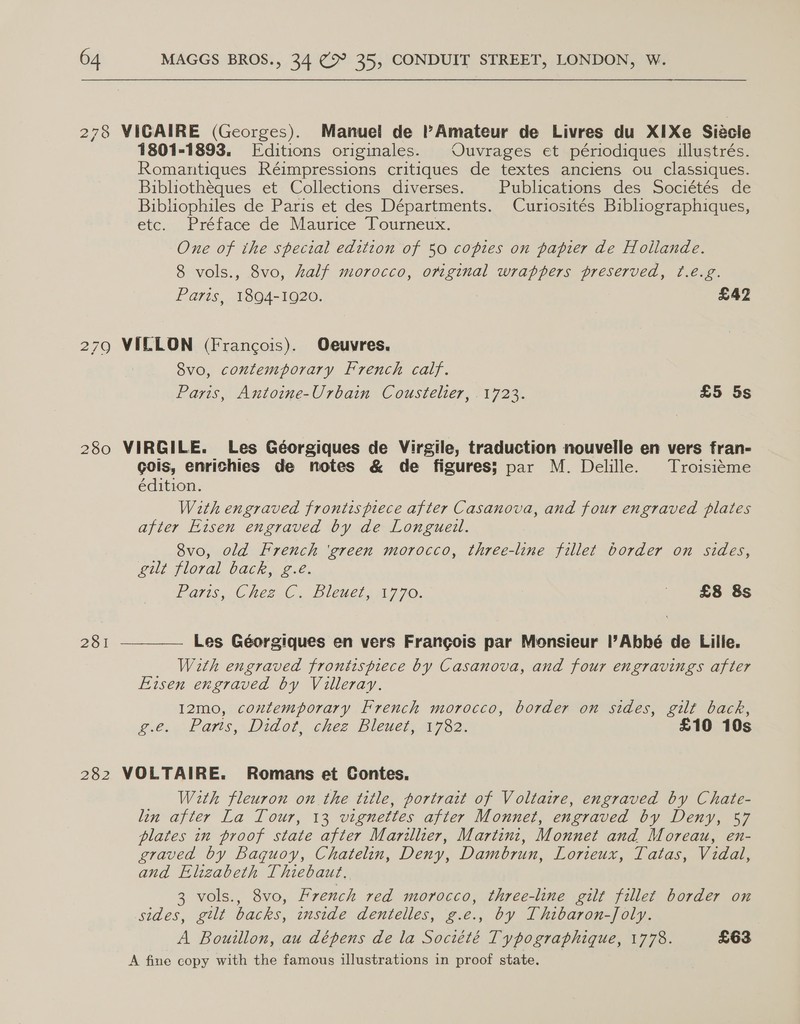 278 VIGAIRE (Georges). Manuel de PAmateur de Livres du XIXe Siécle 1801-1893. Editions originales. Ouvrages et périodiques illustrés. Romantiques Réimpressions critiques de textes anciens ou classiques. Bibliotheques et Collections diverses. | Publications des Sociétés de Bibliophiles de Paris et des Départments. Curiosités Bibliographiques, etc. Préface de Maurice Tourneux. One of the special edition of 50 copies on papier de Hollande. 8 vols., 8vo, half morocco, orginal wrappers preserved, f¢.é.g. Paris, 1894-1920. £42 279 VILLON (Francois). Oeuvres. Svo, contemporary French calf. Paris, Antoine-Urbain Coustelier, 1723. £5 5s 280 VIRGILE. Les Géorgiques de Virgile, traduction nouvelle en vers fran- gois, enrichies de notes &amp; de figures; par M. Delille. Troisiéme édition. With engraved frontispiece after Casanova, and four engraved plates after Eisen engraved by de Longueil. 8vo, old French ‘green morocco, three-line fillet border on sides, gilt floral back, g.é. Paris, Chez C. Bleuet, 1770. — £8 8s  Les Géorgiques en vers Frangois par Monsieur |l’Abhbé de Lille. With engraved frontispiece by Casanova, and four engravings after Eisen engraved by Villeray. 12mo, coutemporary French morocco, border on sides, gilt back, g.e. Paris, Didot, chez Bleuet, 1782. £10 10s 281 282 VOLTAIRE. Romans et Contes. With fleuron on the title, portrait of Voltaire, engraved by Chate- lin after La Tour, 13 vignettes after Monnet, engraved by Deny, 57 plates in proof state after Marillier, Martini, Monnet and Moreau, en- graved by baquoy, Chatelin, Deny, Dambrun, Lorieux, Tatas, Vidal, and Elizabeth Thiebaut. 3 vols., 8vo, rench red morocco, three-line gilt fillet border on sides, gilt backs, inside dentelles, g.e., by Thibaron-Joly. | A Bouillon, au dépens de la Société Typographique, 1778. £63 A fine copy with the famous illustrations in proof state.