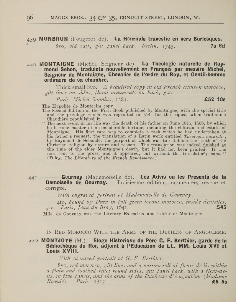 439 MONBRUN (Fougerot de). La Hénriade travestie en vers Burlesques. % Svo, old calf, gilt panel back. Berlin, 1745, 7s 6d 440 MONTAIGNE (Michel, Seigneur de). ba Theologie naturelle de Ray- mond Sebon, traduicte nouvellement en Frangois par messire Michel, Seigneur de Montaigne, Chevalier de Pordre du Roy, et Gentil-homme ordinaire de sa chambre. Thick small 8vo. A beautiful copy in old French crimson morocco, gilt lines on sides, floral ornaments on back, g.é. Paris, Michel Sonnius, 1581. £52 10s The Hypolite de Montcalm copy. The Second Edition of the First Book published by Montaigne, with the special title and the privilege which was reprinted in 1581 for the copies, when Guillaume Chaudiére republished it. ‘¢ The next event in his life was the death of his father on June 18th, 1568, by which he became master of a considerable fortune, including the chateau and estate of Montaigne. His first care was to complete a task which he had undertaken at his father’s request, the translation of a Latin work entitled Theologia naturalis, by Raymond de Sebonde, the purport of which was to establish the truth of the Christian religion by nature and reason. The translation was indeed finished at the time of the elder Montaigne’s death, but it had not been printed. It was now sent to the press, and it appeared, but without the translator’s name.’’ (Tilley, The Literature of the French Renaissance.) 441 ———— Gcurnay (Mademciselle de). Les Advis ou les Presents de la Demoiselle de Gournay. Troisiesme édition, augmentée, reveué et corrigée. . With engraved portrait of Mademoiselle de Gournay. Ato, bound by Duru in full green levant morocco, inside dentelles, g.é. Parts, jean du Bray, 10a. £45 Mlle. de Gournay was the Literary Executrix and Editor of Montaigne. IN RED MOROCCO WITH THE ARMS OF THE DUCHESS OF ANGOULEME. 442 MONTJOYE (M.). Eloge Historique du Pére G. F. Berthier, garde de la Bibliotheque du Roi, adjoint a Education de LL. MM. Louis XVI et Louis XVIII. With engraved portrait of G. F. Berthter. 8vo, ved morocco, gilt lines and a narrow roll of fleurs-de-lis within a plain and toothed fillet round sides, gilt panel back, with a fleur-de- les, in frve panels, and the arms of the Duchesse d’ Angouléme (Madame ovale) Parts, 1317. £5 5s