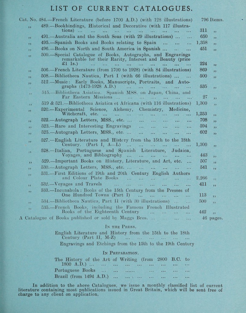 LIST OF CURRENT CATALOGUES. Cat. No. 484.—French Literature (before 1700 A.D.) (with 128 illustrations) 796 Items. 5 489. pero ennes, Historical and Decorative om 117 illustra-  tions) . 5) i eae + 491.—Australia and this South Sadi faith 29 iHisebeations) ime CoE 5, RA 495.—Spanish Books and Books relating to Spain... ...... 1,358 __,, = 496.—Books on North and South America in Spanish .. = ; 451.55 * 3 500.—Special Catalogue of Books, Autographs, and Bngtavings ee remarkable for their ae Interest and eas qe S £1 1s.) ie 224 4, ‘ Sp eet 506.—French Literature Ce 1700 os 1928) iit. 84 fgstPations) BOO 4 3 508.—Bibliotheca Nautica, Part I (with 66 illustrations) .,._... 500, ia i 512.—Music: Early Books, oe Portraits, and Auto- ss: : : graphs (1473-1928 A.D. ) Z ; 5331) sf a 515.—Bibhotheca Asiatica. Spanish MSS. on Jap an, Ohta, ae -. Far Eastern Missions ... ce pie = x 519 &amp; 521.—Bibliotheca Asiatica et Ate icana aa 116 acs Bion) E3005, a Fe 520.—Experimental Science, Alchemy, Chemistry, Medicine, 2 Wipe ncrait ~Cler 75 aes ee a a ae oe be oS . - 522. Anooraph Letters; -MSs., ete: ea a 2 4 33 S26 == Rare ond luteresiune Mugrayinds «2,8 4? on ae B9k 5; E ie bo Aabosrape Letters. Mee, ete.) 8 ee a a 802 a 3 527.—English Literature and Histcry from the 15th to the 18th * : Century. (Part 1, Aah) .;. E300. 635 a » 928.—Italian, Portuguese and Spanish Apepiate. J adic 2 : Voyages, and Bibliography 23.. =... a 443 ,, Es . ie 529.—Important Books on _ Elistory, Diceratare: cand Ant Sie ae DOT eg e fe 530.—Autograph Letters, MSS., etc. ... ... ; pa fetiane a i §31.—First Editions of 19th and 20th . Century English athe gs and Colour Plate Books i See BOO has a 3 532.—Voyages and Travels xe ALD oo, og 7 5383.—Incunabula: Books of the 15th Ceuta bot ie pee of a One: Hundred ‘Towns (Part 1) &gt; 6. .: TLS ys 4 iS §34.—Bibliotheca Nautica, Part LI (with 30 illustr cen) re aOUG™ 25, a 5 535.—French Books, including the Famous French Wieesied 3 Books of the Eighteenth Century Spring arties eh groe AD, . . A Catalogue cf Books published or sold by Maggs Bros. ... 0... 0, 46 pages. In THE PRESS. English Laersture and History from the 15th to the 18th Century (Part II, M-Z) &amp;. Engravings and Etchings from the 15th to ae 19th noe In PREPARATION. The History of the Art of Writing Su 2800 B.C. to 1800 A.D.) . zh ; Portuguese Soe Nar Be Gre Ben aa ce Braz Grom. 1494 A.D.) 2 sas In addition to the above Catalogues, we issue a monthly classified list of current literature containing most publications “issued in Great Br itain, which will be sent free of _ charge to any client on application, 