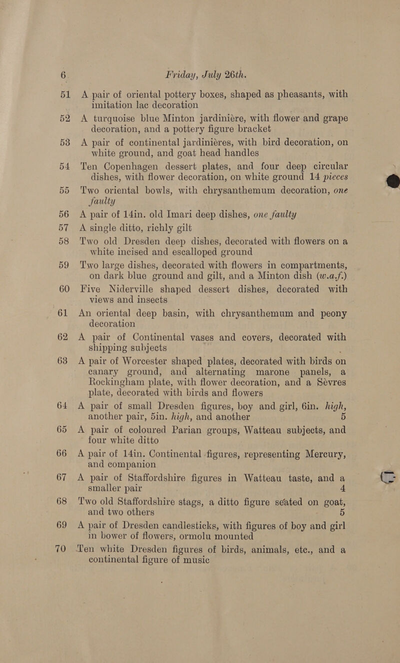 69 70 Friday, July 26th. A pair of oriental pottery boxes, shaped as pheasants, with imitation lac decoration A turquoise blue Minton jardiniére, with flower and grape decoration, and a pottery figure bracket A pair of continental jardiniéres, with bird decoration, on white ground, and goat head handles Ten Copenhagen dessert plates, and four deep circular dishes, with flower decoration, on white ground 14 pieces Two oriental bowls, with chrysanthemum decoration, one faulty A pair of 14in. old Imari deep dishes, one faulty A single ditto, richly gilt Two old Dresden deep dishes, decorated with flowers on a white incised and escalloped ground Two large dishes, decorated with flowers in compartments, on dark blue ground and gilt, and a Minton dish (w.a.f.) Five Niderville shaped dessert dishes, decorated with views and insects An oriental deep basin, with chrysanthemum and peony decoration A pair of Continental vases and covers, decorated with shipping subjects A pair of Worcester shaped plates, decorated with birds on canary ground, and alternating marone panels, a Rockingham plate, with flower decoration, and a Sevres plate, decorated with birds and flowers A pair of small Dresden figures, boy and girl, 6in. high, another pair, 5in. high, and another 5 A pair of coloured Parian groups, Watteau subjects, and four white ditto A pair of 14in. Continental -figures, representing Mercury, and companion A pair of Staffordshire figures in Watteau taste, and a smaller pair 4 T'wo old Staffordshire stags, a ditto figure seated on goat, A pair of Dresden candlesticks, with figures of boy and girl in bower of flowers, ormolu mounted Ten white Dresden figures of birds, animals, etc., and a continental figure of music 
