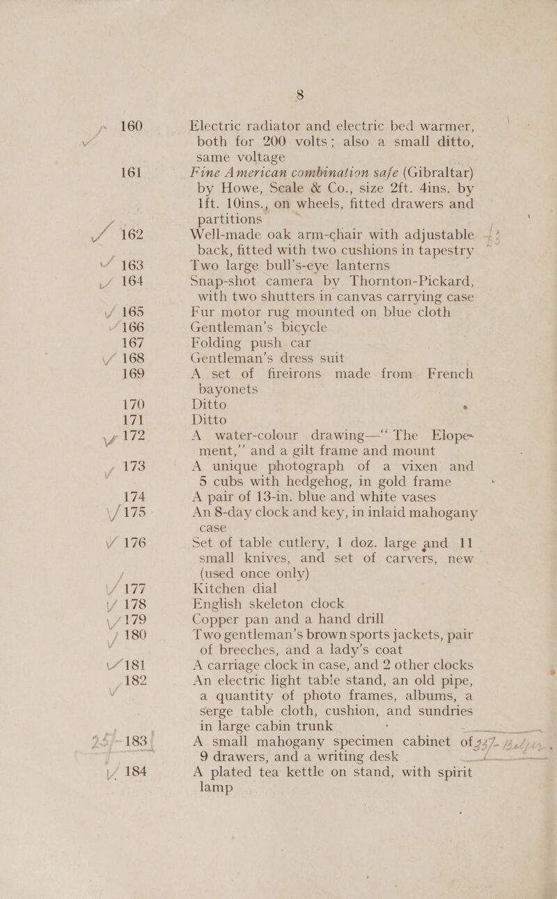 160 Electric radiator and electric bed warmer, both for 200 volts; also a small ditto, same voltage 161 Fine American combination safe (Gibraltar) by Howe, Scale &amp; Co., size 2ft. 4ins. by lft. 10ins., on wheels, fitted drawers and var partitions fi 162 Well-made oak arm-chair with adjustable — ° back, fitted with two cushions in tapestry “ 163 Two large bull’s-eye lanterns _/ 164 Snap-shot camera by Thornton-Pickard, with two shutters in canvas carrying case / 165 Fur motor rug mounted on blue cloth 166 Gentleman’s bicycle 167 Folding push car / 168 Gentleman’s dress suit 169 A set of fireirons made from. French bayonets 3 iE Ditto \f 172 A water-colour drawing— The Elope- ment,’ and a gilt frame and mount 173 A unique photograph of a vixen and 5 cubs with hedgehog, in gold frame 174 A pair of 13-in. blue and white vases \/ 175 An 8-day clock and key, in inlaid mahogany case VY 176 Set of table cutlery, 1 doz. large and 11 small knives, and set of carvers, new j (used once only) \/ 177 Kitchen dial / 178 English skeleton clock \/179 Copper pan and a hand drill / 180 Two gentleman’s brown sports jackets, pair ‘ of breeches, and a lady’s coat “181 A carriage clock in case, and 2 other clocks yid2 An electric light tab!e stand, an old pipe, a quantity of photo frames, albums, a serge table cloth, cushion, aad sundries in large cabin trunk 9 drawers, and a writing desk y \/ 184 A plated tea kettle on stand: with spirit | 3 lamp