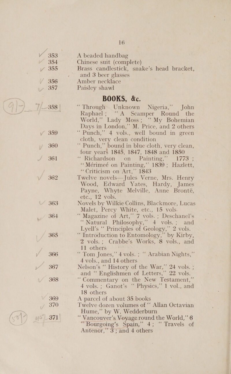 356 357 359 360 361 363 364 365 366 367 368 369 370 16 A beaded handbag Chinese suit (complete) and 3 beer glasses Amber necklace Paisley shawl BOOKS, &amp;c. “Through Unknown Nigeria,’ John Kaphaels “AY Seanrper ‘Round: the World,’ Lady Moss; ‘My Bohemian Days in London,” M. Price, and 2 others “ Punch,’ 4 vols., well bound in green cloth, very clean condition ‘’ Punch,” bound in blue cloth, very clean, four year$ 1845, 1847, 1848 and 1850 ‘“dhichardson, ~on*— Painting,” _177s% ‘‘Mérimeé on Painting,*’ 1839; Hazlett, f Crihicisii OneATt. 1843 Twelve novels—Jules Verne, Mrs. Henry Wood, Edward Yates, Hardy, James Payne, Whyte Melville, Anne Bronté, ete., 12 vols: Novels by Wilkie Collins, Blackmore, Lucas Malet, Percy White; ‘etc., 15: vols. ““ Magazine of Art,’ 7 vols. ; Deschanel’s “Natural Philosophy,’ 4 vols.; and Lyell’s “‘ Principles of Geology,” 2 vols. ‘“ Introduction to Entomology,’ by Kirby, 2 vols: : . Crabbe’s “Works, 8 vols., and 11 others “Tom Jones,’ 4 vols. ; “ Arabian Nights,”’ 4 vols., and 14 others Nelson’s “ History of the War,” 24 vols. ; and “* Englishmen of Letters,’ 22 vols. “Commentary on the New Testament,” 4 vols.; Ganot’s “ Physics,” 1 vol., and 18 others A parcel of about 35 books Twelve dozen volumes of ** Allan Octavian Hume,” by W. Wedderburn ‘“ Vancouver’s Voyage round the World,” 6 “Bourgoing’s Spain,’ 4; ‘“ Travels of Antenor,” 3; and 4 others