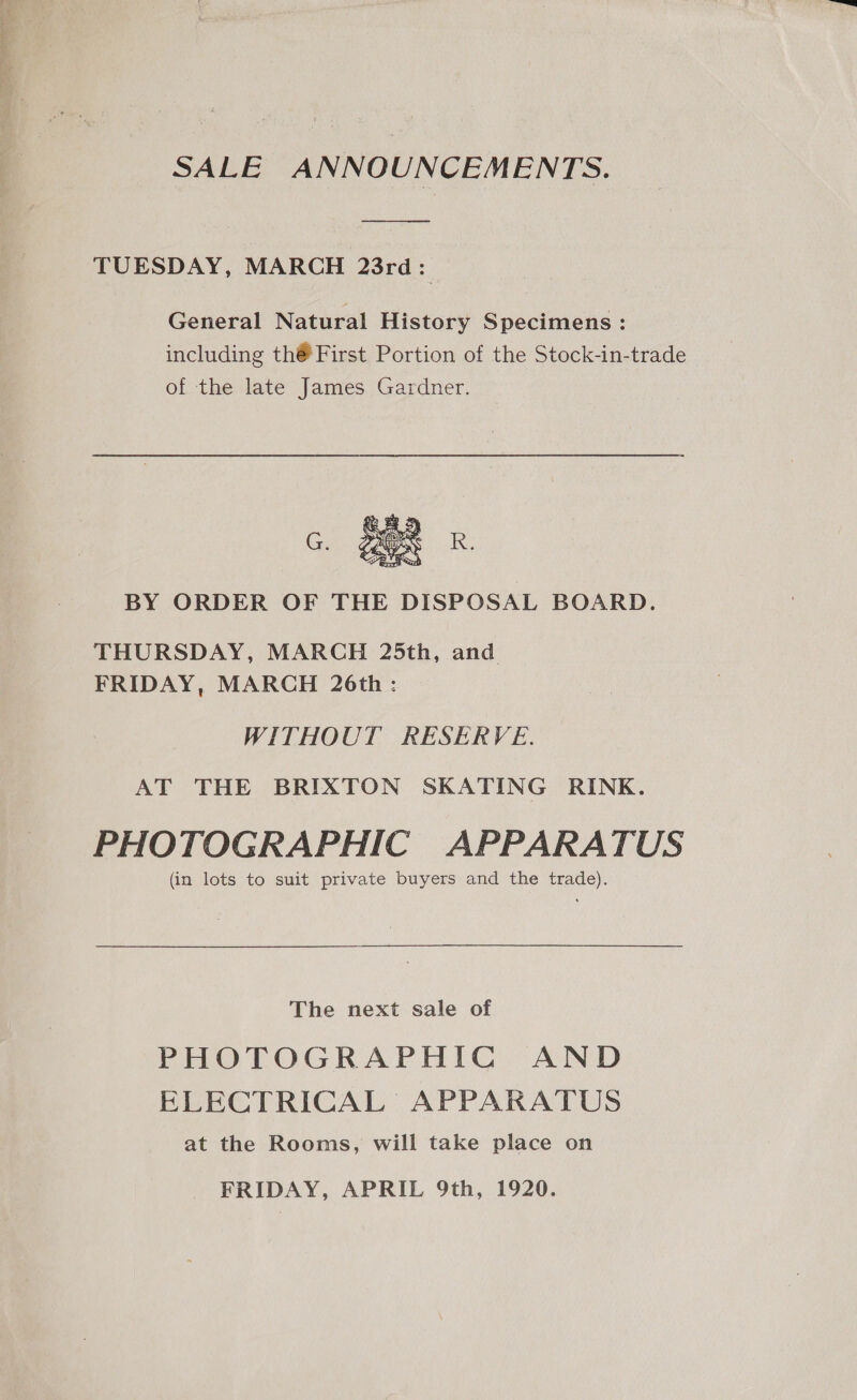 SALE ANNOUNCEMENTS. TUESDAY, MARCH 23rd: General Natural History Specimens: including th® First Portion of the Stock-in-trade of the late James Gardner.  BY ORDER OF THE DISPOSAL BOARD. THURSDAY, MARCH 25th, and FRIDAY, MARCH 26th : WITHOUT RESERVE. AT THE BRIXTON SKATING RINK. PHOTOGRAPHIC APPARATUS (in lots to suit private buyers and the trade). The next sale of PHOTOGRAPHIC AND ELECTRICAL APPARATUS at the Rooms, will take place on FRIDAY, APRIL 9th, 1920.