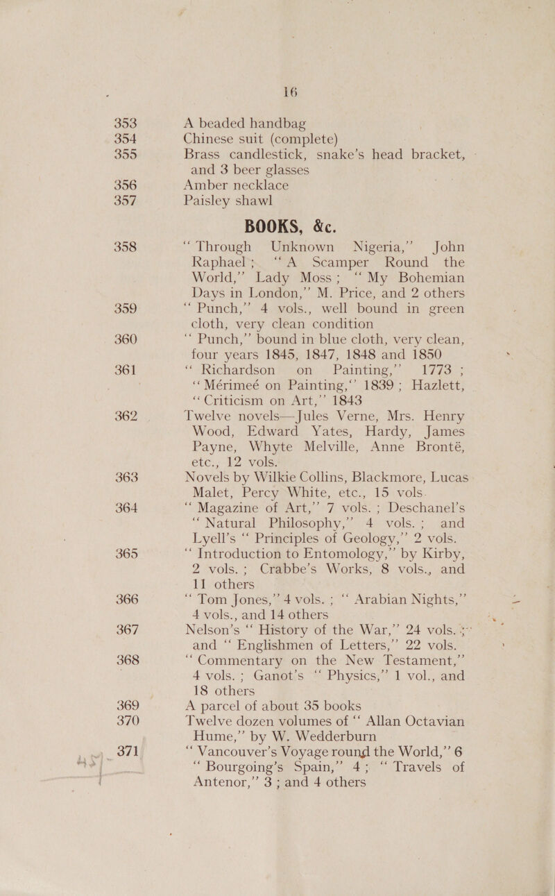 393 354 3995 396 397 358 359 360 362 363 364 365 366 367 368 369 370 16 A beaded handbag Chinese suit (complete) Brass candlestick, snake’s head bracket, - and 3 beer glasses Amber necklace Paisley shawl BOOKS, &amp;c. ‘Through Unknown Nigeria,’ John Kaphael “SA, Scamper.” Round the World,” Lady Moss; ‘“‘ My Bohemian Days in London,” M. Price, and 2 others “ Punch,’ 4 vols., well bound in green cloth, very clean condition ‘“ Punch,” bound in blue cloth, very clean, four years 1845, 1847, 1848 and 1850 “Richardson ™ som, Paints, 1723s; “* Mérimeé ont Pamting, “1839; Haziett) ‘Criticism om Art; “1843 Twelve novels—Jules Verne, Mrs. Henry Wood, Edward Yates, Hardy, James Payne, Whyte Melville, Anne Bronté, etc., 12 vols. Novels by Wilkie Collins, Blackmore, Lucas | Malet, Percy White, etc., 15\vols. ‘““ Magazine of Art,” 7 vols. ; Deschanel’s “Natural Philosophy,’ 4 vols.; and Lyell’s “ Principles of Geology,” 2 vols. ‘““ Introduction to Entomology,’ by Kirby, 2 vols.; Crabbe’s Works, 8 vols., and 11 others “Tom Jones,” 4 vols. ; ‘‘ Arabian Nights,” 4 vols., and 14 others | Nelson’s “‘ History of the War,” 24 vols. %~ and “‘ Englishmen of Letters,’ 22 vols. “Commentary on the New Testament,” 4 vols.; Ganot’s “ Physics,” 1 vol., and 18 others , A parcel of about 35 books Twelve dozen volumes of “‘ Allan Octavian Hume,” by W. Wedderburn “ Vancouver’s Voyage round the World,’ 6 “ Bourgoing’s Spain,” 4; “ Travels of Antenor,”’ 3; and 4 others