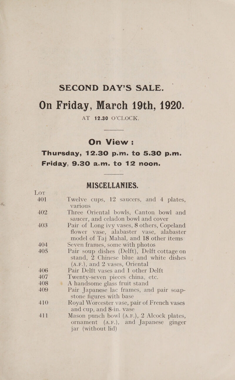 SECOND DAY’S SALE. On Friday, March 19th, 1920. AT 42.30 O'CLOCK, On View : Thursday, 12.30 p.m. to 5.30 p.m. Friday, 9.30 a.m. to 12 noon. MISCELLANIES. Low 401 Twelve cups, 12 saucers, and 4 plates, various 402 Three Oriental bowls; Canton bowl and saucer, and celadon bowl and cover 403 Pair of Long ivy vases, 8 others, Copeland flower vase, alabaster vase, alabaster model of Taj Mahal, and 18 other items: 404 Seven frames, some with photos 405 Pair soup dishes (Delft), Delft cottage on stand, 2 Chinese blue and white dishes (A.F.), and 2 vases, Oriental 406 Pair Delft vases and 1 other Delft 407 Twenty-seven pieces china, etc. 408 A handsome glass fruit stand 409 Pair Japanese lac frames, and pair soap- stone figures with base | A1O Royal Worcester vase, pair of French vases and cup, and 8-in. vase 411 Mason punch bowl (4.F.), 2 Alcock plates, ornament (A.F.), and Japanese ginger jar (without lid)