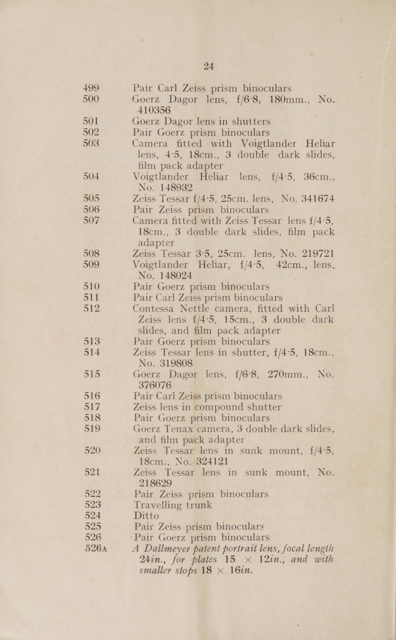 499 500 501 502 503 S04 505 506 507 508 514 516 526A 24 Pair Carl Zeiss prism binoculars Goerz Dagor lens, £/6°8, 180mm., No. 410356 Goerz Dagor lens in shutters Pair Goerz prism binoculars Camera fitted ‘with Voigtlander Heliar lens, 4:5, 18cm., 3 double dark slides, film pack adapter Voigtlander Heliar lens, £/4°5, 36cm., No. 148932 Zeiss Tessar f/4°5, 25cm. lens, No. 341674 Pair Zeiss prism binoculars Camera fitted with Zeiss Tessar lens f/4°5, 18cm., 3 double dark slides, film pack adapter Zeiss Tessar 3:5, 25cm. lens, No. 219721 Voigtlander Heliar, f£/4:5, 42cm., lens, No. 148024 i Pair Goerz prism binoculars Pair Carl Zeiss prism binoculars Contessa Nettle camera, fitted with Carl Zeiss lens £/4°5, 15cm., 3 double dark slides, and film pack adapter Pair Goerz prism binoculars Zeiss Tessar lens in shutter, £/4°5, 18cm., No. 319808 Goerz Dagor lens, f{/6°8, 270mm., No. 376076 Pair Carl Zeiss prism binoculars Zeiss lens in compound shutter Pair Goerz prism binoculars Goerz Tenax camera, 3 double dark slides, and film pack adapter Zeiss Tessar lens in sunk mount, {/4°5, 18cm., No. 324121 Zeiss Tessar lens in sunk mount, No. 218629 Pair Zeiss prism binoculars Travelling trunk Ditto Pair Zeiss prism binoculars A Dallmeyer patent portrait lens, focal lengih 24in., for plates 15 xX 12in., and with smaller stops 18 * 161.