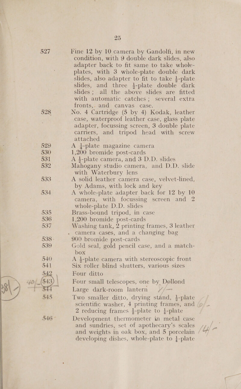 O27 p29 330 531 932 N53 (&gt; 935 536 937 538 - 539 540 541 DAR O45 546 25 Fine 12 by 10 camera by Gandolfi, in new condition, with 9 double dark slides, also adapter back to fit same to take whole- plates, with 3 whole-plate double dark slides, also adapter to fit to take $-plate slides, and three 4$-plate double dark Slides; all the above slides are fitted with automatic catches; several extra fronts,.vand&gt; canvas - case: No. 4 Cartridge (5 by 4) Kodak, leather case, waterproof leather case, glass plate adapter, focussing screen, 3 double plate carriers, and tripod head with screw attached A +-plate magazine camera 1,200 bromide post-cards A 4-plate camera, and 3 D.D. slides Mahogany studio camera, and D.D. slide with Waterbury lens A solid leather camera case, velvet-lined, by Adams, with lock and key A whole-plate adapter back for 12 by 10 camera, with focussing screen and 2 whole-plate D.D. slides Brass-bound tripod, in case 1,200 bromide post-cards Washing tank, 2 printing frames, 3 leather camera cases, and a changing bag 900 bromide post-cards Gold seal, gold pencil case, and a match- box A 4$-plate camera with stereoscopic front Six roller blind shutters, various sizes Four ditto Four small telescopes, one by Dollond Large dark-room lantern v/— Two smailer ditto, drying stand, 4-plate scientific washer, 4 printing frames, and . 2 reducing frames 4-plate to 4-plate Development thermometer in metal case and sundries, set of apothecary’s scales developing dishes, whole-plate to 4-plate