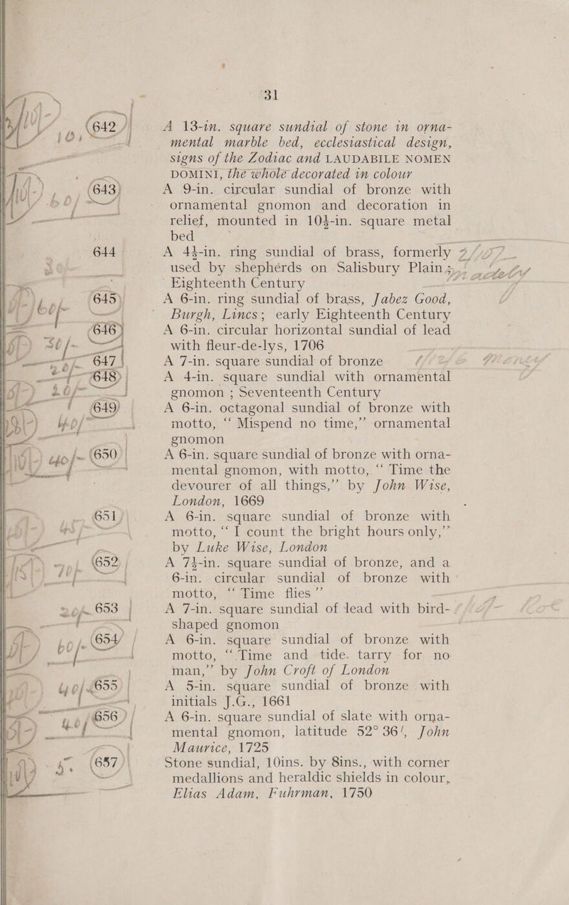 {2 ; ' yj (643) | f f es f | Pe 644 ?' kp} 645 ae | 616) 18) ) 30/- — L— “647 | | = » &amp;/- : +7 SD | &gt; ao fl vay “ j fF 649) &gt;) Lp/* yi, es | I} of S20 a | . 651 app 825) Zi — pf. 693 yest ces b0 it oy pene spi 656 ? i.e / ante J maladie thc wee! 4 oa. NG y . x Ol mental marble bed, ecclesiastical design, signs of the Zodiac and LAUDABILE NOMEN DOMINI, the whole decorated in colour A 9-in. circular sundial of bronze with ornamental gnomon and decoration in rehef, mounted in 10$-in. square metal bed A 44-in. ring sundial of brass, formerly Eighteenth Century Burgh, Lincs; early Eighteenth Century A 6-in. circular horizontal sundial of lead with fleur-de-lys, 1706 A 7-in. square sundial of bronze A 4-in. square sundial with ornamenal enomon ; Seventeenth Century A 6-in. octagonal sundial of bronze with motto, “ Mispend no time,” ornamental gnomon A 6-in. square sundial of bronze with orna- mental gnomon, with motto, ‘‘ Time the devourer of all things,” by John Wise, London, 1669 A 6-in. square sundial of bronze with motto, ‘“‘I count the bright hours only,’” by Luke Wise, London A 74-in. square sundial of bronze, and a 6-in. circular sundial of bronze with motto, plime flies” A 7-in. square sundial of fend with bird-. shaped gnomon A 6-in. square sundial of bronze with motto, “Lime and ~-tide. tarry -for- no. man,” by John Croft of London A 5-in. square sundial of bronze -with initials J.G., 1661 A 6-in. square sundial of slate with orna- mental gnomon, latitude 52° 36', John Maurice, 1725 Stone sundial, 10ins. by 8ins., with corner medallions and heraldic shields in colour, Elias Adam, Fuhrman, 1730