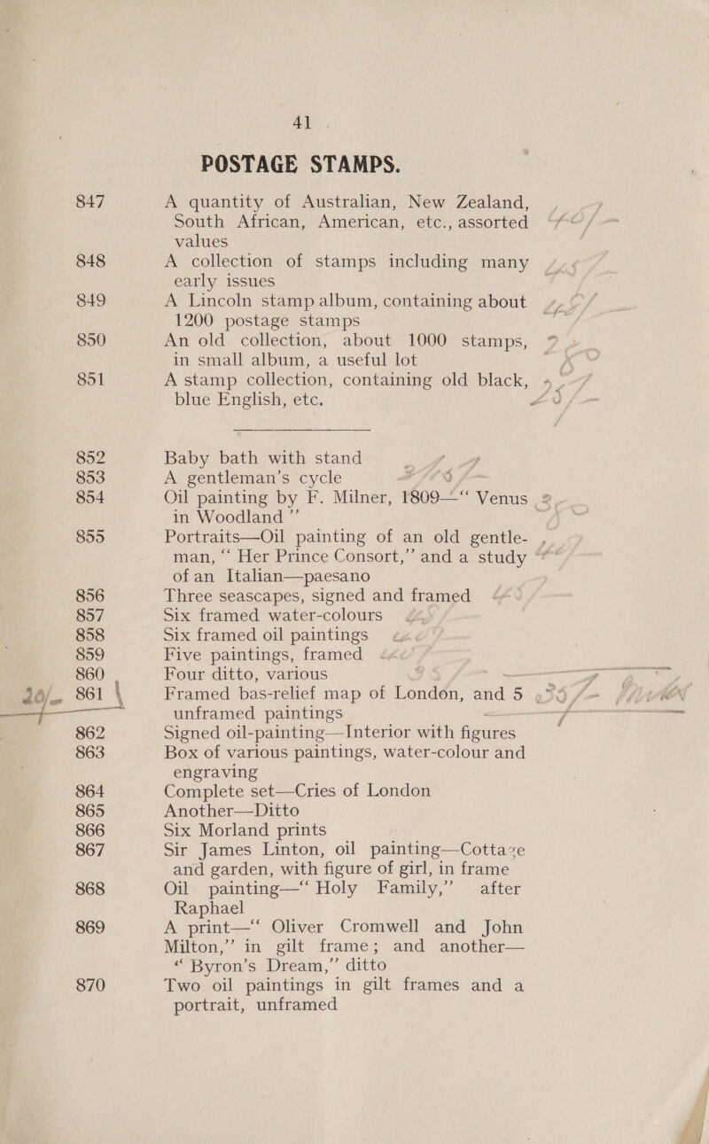 847 848 849 890 851 852 853 854 855 4] POSTAGE STAMPS. A quantity of Australian, New Zealand, South African, American, etc., assorted values A collection of stamps including many early issues A Lincoln stamp album, containing about 1200 postage stamps An old collection, about 1000 stamps, in small album, a useful lot A stamp collection, containing old black, Baby bath with stand A gentleman's cycle in Woodland ”’ Portraits—Oil painting of an old gentle- , ofan Italian—paesano Three seascapes, signed and framed Six framed water-colours Six framed oil paintings Five paintings, framed Four ditto, various unframed paintings Signed oil-painting—Interior with hee Box of various paintings, water-colour and engraving Complete set—Cries of London Another—Ditto Six Morland prints Sir James Linton, oil painting—Cottaze and garden, with figure of girl, in frame Oil painting—‘‘ Holy Family,” after Raphael A print—‘‘ Oliver Cromwell and John Milton,’ in gilt frame; and another— “ Byron’s Dream,”’ ditto Two oil paintings in gilt frames and a portrait, unframed ip re