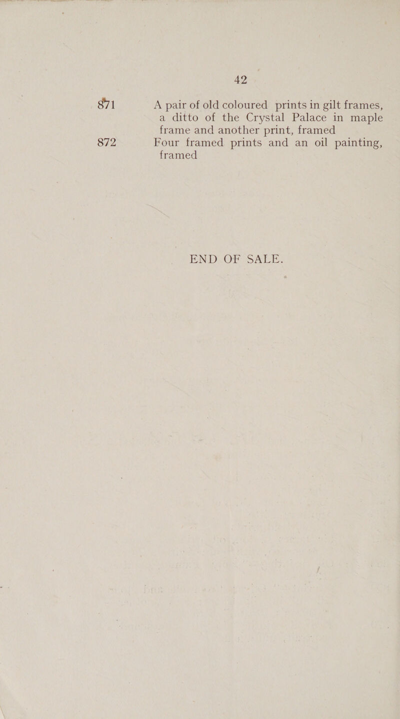42 871 A pair of old coloured prints in gilt frames, a ditto of the Crystal Palace in maple frame and another print, framed 872 Four framed prints and an oil painting, framed EN DOr S ALE.