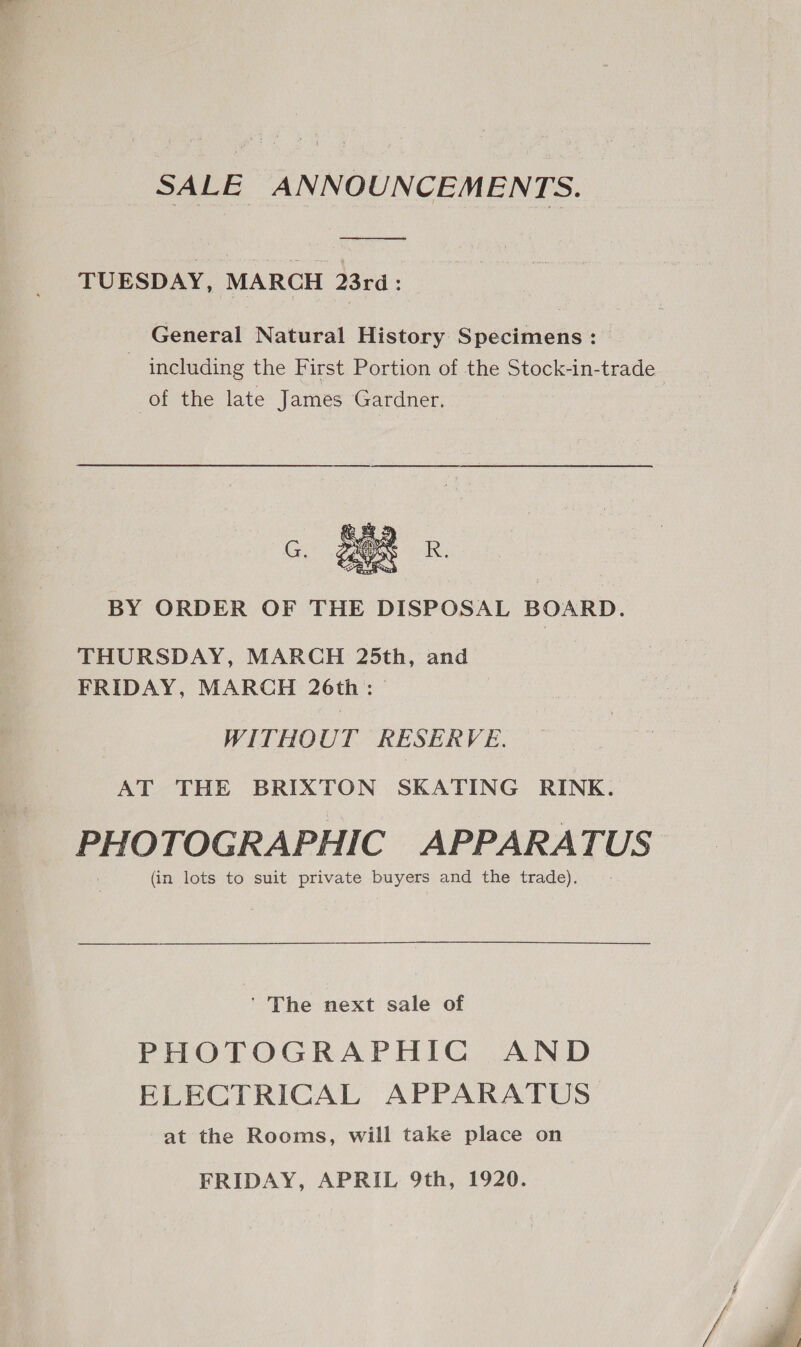 SALE ANNOUNCEMENTS. TUESDAY, MARCH 23rd: | General Natural History Specimens: including the First Portion of the Stock-in-trade of the late James Gardner.  BY ORDER OF THE DISPOSAL BOARD. THURSDAY, MARCH 25th, and FRIDAY, MARCH 26th: WITHOUT RESERVE. AT THE BRIXTON SKATING RINK. PHOTOGRAPHIC APPARATUS (in lots to suit private buyers and the trade). ' The next sale of PHOTOGRAPHIC AND ELECTRICAL APPARATUS at the Rooms, will take place on FRIDAY, APRIL 9th, 1920.