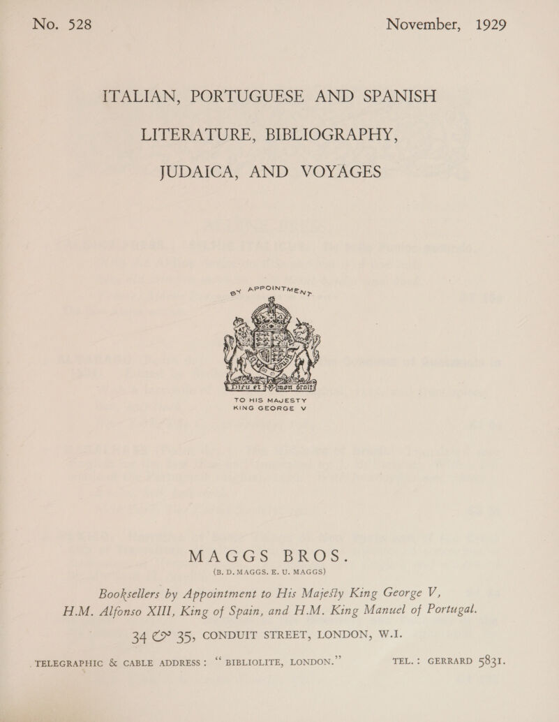ITALIAN, PORTUGUESE AND SPANISH LITERATURE, BIBLIOGRAPHY, JUDAICA, AND VOYAGES ex PEE SAT NR  MAGGS BROS. (B. D. MAGGS. E. U. MAGGS) Booksellers by Appointment to His Majesty King George V, H.M. Alfonso XIII, King of Spain, and H.M. King Manuel of Portugal. 34 €&gt;° 35, CONDUIT STREET, LONDON, W.I. “TELEGRAPHIC &amp; CABLE ADDRESS: ‘ BIBLIOLITE, LONDON.” TEL. : GERRARD 5831.