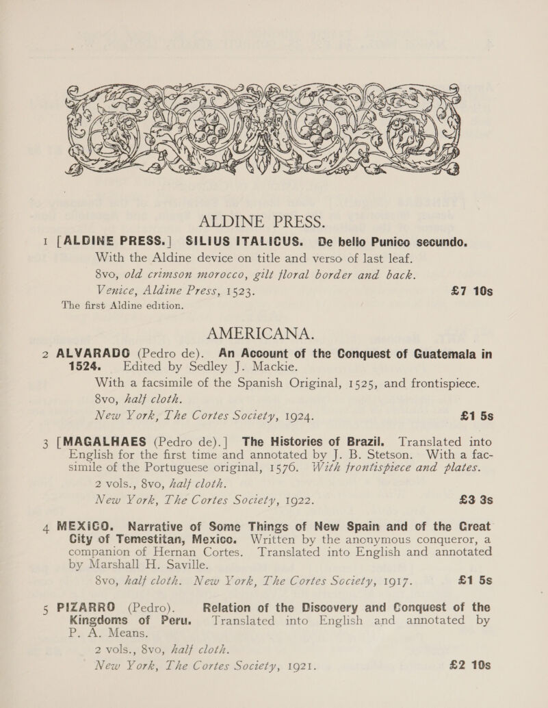  1 [ALDINE PRESS.| SILIUS ITALICUS. De helio Punico secundo. With the Aldine device on title and verso of last leaf. 8vo, old crimson morocco, gilt floral border and back. Venice, Aldine Press, 1523. £7 10s The first Aldine edition. AMERICANA. 2 ALVARADO (Pedro de). An Account of the Conquest of Guatemala in 1524. Edited by Sedley J. Mackie. With a facsimile of the Spanish Original, 1525, and frontispiece. 8vo, half cloth. New Vork, The Cortes Soctety, 1924. £1 5s 3 [MAGALHAES (Pedro de).| The Histories of Brazil. Translated into English for the first time and annotated by J. B. Stetson. With a fac- simile of the Portuguese original, 1576. Waeth frontispiece and plates. 2 vols., 8vo, half cloth. New York, The Cortes Society, 1922. £3 3s 4 MEXICO. Narrative of Some Things of New Spain and of the Creat City of Temestitan, Mexice. Written by the anonymous conqueror, a companion of Hernan Cortes. Translated into English and annotated by Marshall H. Saville. 8vo, half cloth. New York, The Cortes Society, 1917. £1 5s 5 PIZARRO (Pedro). Relation of the Discovery and Conquest of the Kingdoms of Peru. Translated into English and annotated by P. A. Means. 2 vols., 8vo, half cloth. New York, The Cortes Society, 1921. £2 10s