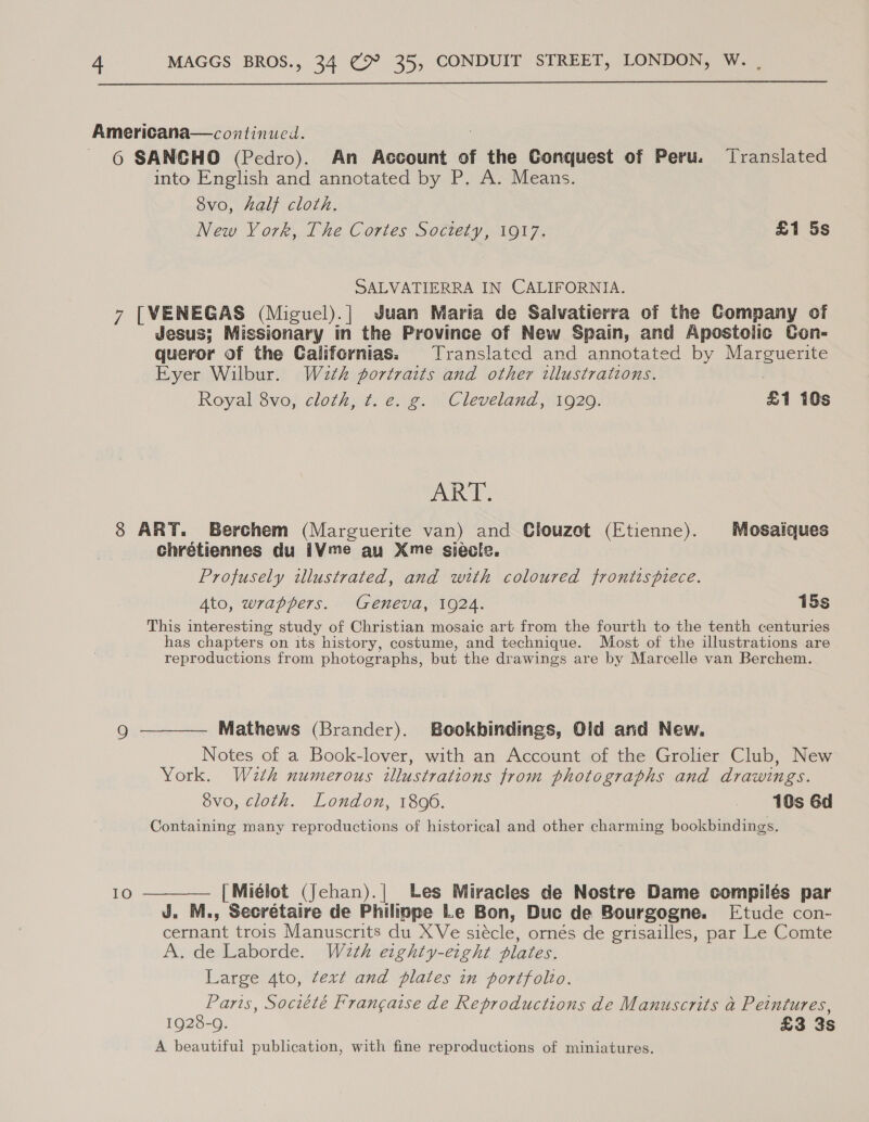  Americana—continueil. | 6 SANCHO (Pedro). An Account of the Conquest of Peru. Translated into English and annotated by P. A. Means. 8vo, half cloth. New York, The Cortes Soctety, 1917. £1 5s SALVATIERRA IN CALIFORNIA. 7 [VENEGAS (Miguel).| Juan Maria de Salvatierra of the Company of Jesus; Missionary in the Province of New Spain, and Apostolic Con- queror of the Californias. Translated and annotated by Marguerite Eyer Wilbur. Wath portraits and other illustrations. Royal 8vo, cloth, t. e. g. Cleveland, 1929. £1 10s vet bel 8 ART. Berchem (Marguerite van) and Clouzot (Etienne). Mosaiques chrétiennes du iV¥me au Xme siecle. Profusely illustrated, and with coloured frontispiece. Ato, wrappers. Geneva, 1924. 15s This interesting study of Christian mosaic art from the fourth to the tenth centuries has chapters on its history, costume, and technique. Most of the illustrations are reproductions from photographs, but the drawings are by Marcelle van Berchem. Qo ———— Mathews (Brander). Bookhbindings, Old and New. Notes of a Book-lover, with an Account of the Grolier Club, New York. Wazth numerous illustrations from photographs and drawings. 8vo, cloth. London, 1806. 10s 6d Containing many reproductions of historical and other charming bookbindings. 10 ———— [Miélot (Jehan).| Les Miracles de Nostre Dame compilés par J. M., Secrétaire de Philippe Le Bon, Duc de Bourgogne. Etude con- cernant trois Manuscrits du XVe siécle, ornés de grisailles, par Le Comte A. de Laborde. W2th eighty-erght plates. Large 4to, text and plates in portfolio. Paris, Société Frangaise de Reproductions de Manuscrits a Peintures, 1928-9. £3 3s A beautifui publication, with fine reproductions of miniatures.