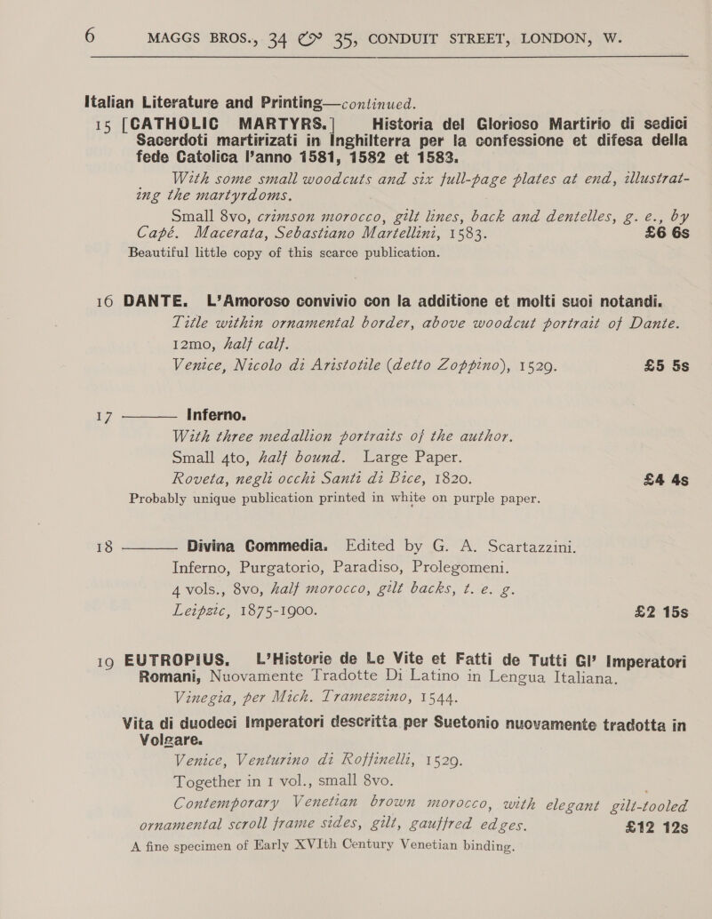 Italian Literature and Printing—continued. 15 [CATHOLIC MARTYRS. | Historia del Glorioso Martirio di sedici Sacerdoti martirizati in Inghilterra per la confessione et difesa della fede Catolica anno 1581, 1582 et 1583. _ With some small woodcuts and six full-page plates at end, ilustrat- ing the martyrdoms. . Small 8vo, crimson morocco, gilt lines, back and dentelles, g.e., by Capé. Macerata, Sebastiano Martellini, 1583. £6 Beautiful little copy of this scarce publication. 16 DANTE. L’Amoroso convivio con la additione et molti suoi notandi. Title within ornamental border, above woodcut portrait of Dante. 12mo, al} calf. Ventce, Nicolo di Aristotile (detto Zoppino), 1529. £5 5s  Inferno. With three medallion portraits of the author. Small 4to, Zalf bound. Large Paper. Roveta, neglt occhi Santi di Bice, 1820. £4 4s Probably unique publication printed in white on purple paper. Divina Gommedia. Edited by G. A. Scartazzini. Inferno, Purgatorio, Paradiso, Prolegomeni. 4 vols., 8vo, half morocco, gilt backs, t. e€. g. Leipgtc, 1875-1900. £2 15s  i9 EUTROPIUS, L’Historie de Le Vite et Fatti de Tutti GI’ Imperatori Romani, Nuovamente Tradotte Di Latino in Lengua Italiana. Vinegia, per Mich. Tramezzino, 1544. Vita di duodeci imperatori descritta per Suetonio nuovamente tradotta in Volgare. Venice, Venturino di Roffinellz, 1529. Together in 1 vol., small 8vo. . Contemporary Venetian brown morocco, with elegant gilt-tooled ornamental scroll frame sides, gilt, gauffred edges. £12 12s A fine specimen of Early XVIth Century Venetian binding.