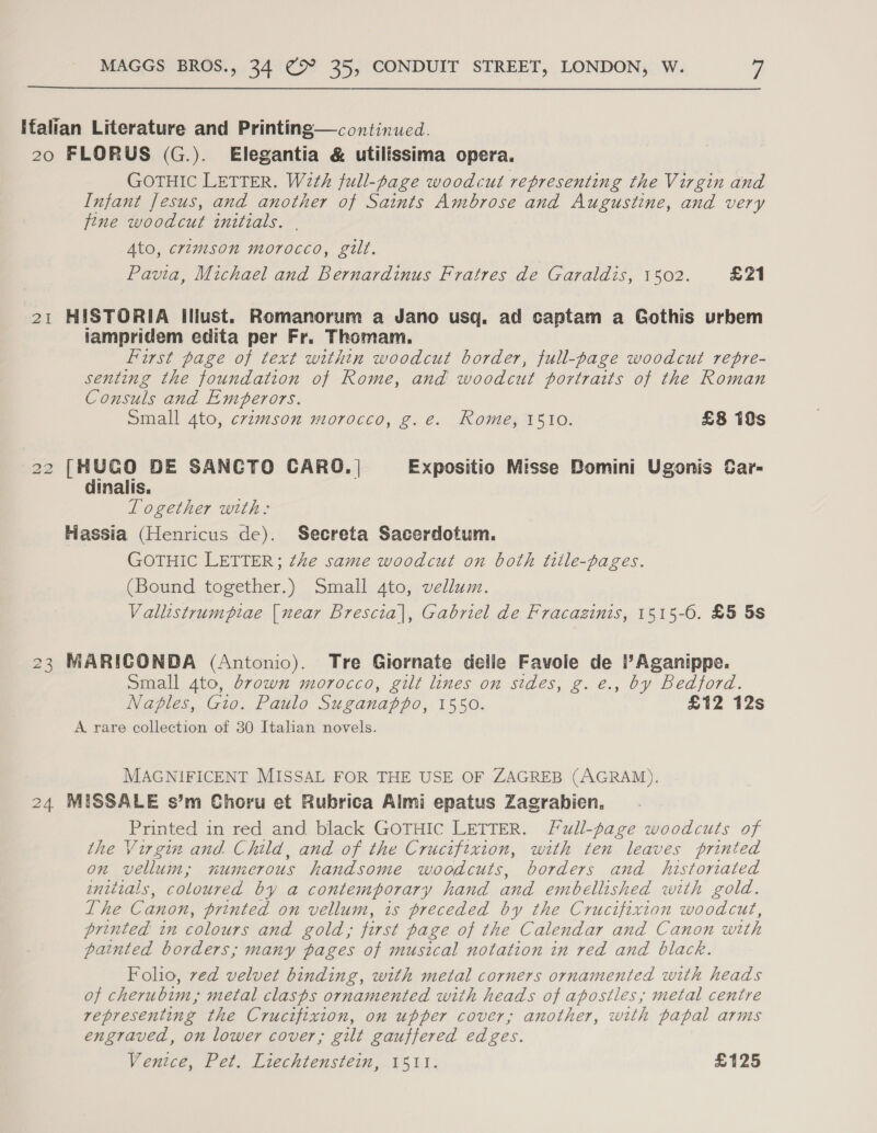 Ifalian Literature and Printing—continued. 20 FLORUS (G.). Elegantia &amp; utilissima opera. GOTHIC LETTER. With full-page woodcut representing the Virgin and Infant fesus, and another of Saints Ambrose and Augustine, and very fine woodcut initials. . Ato, crimson morocco, gilt. Pavia, Michael and Bernardinus Fratres de Garaldis, 1502. £21 21 HISTORIA Illust. Romanorum a Jano usq. ad captam a Gothis urbem iampridem edita per Fr. Thomam. First page of text within woodcut border, full-page woodcut repre- senting the foundation of Rome, and woodcut portraits of the Roman Consuls and Emperors. Small 4to, cramson morocco, g.e. Rome, 1510. £8 19s 22 [HUCO DE SANCTO CARO. | Expositio Misse Bomini Ugonis Car- dinalis. Logether with: Hassia (Henricus de). Secreta Sacerdotum. GOTHIC LETTER; the same woodcut on both tiile-pages. (Bound together.) Small 4to, vellum. Vallistrumpiae {near Brescia|, Gabriel de Fracazinis, 1515-6. £5 5s 23 MARICONDA (Antonio). Tre Giornate delie Favole de ?Aganippe. Small 4to, brown morocco, gilt lines on sides, g. e., by Bedford. Naples, Gio. Paulo Suganappo, 1550. £12 12s A rare collection of 30 Italian novels. MAGNIFICENT MISSAL FOR THE USE OF ZAGREB (AGRAM), 24 MISSALE s’m Choru et Rubrica Almi epatus Zagrabien. Printed in red and black GOTHIC LETTER. Full-page woodcuts of the Virgin and Child, and of the Crucifixion, with ten leaves printed on vellum; numerous handsome woodcuts, borders and historiated initials, coloured by a contemporary hand and embellished with gold. The Canon, printed on vellum, is preceded by the Crucifixion woodcut, printed in colours and gold; first page of the Calendar and Canon with painted borders; many pages of musical notation in red and black. Folio, ved velvet binding, with metal corners ornamented with heads of cherubim,; metal clasps ornamented with heads of apostles; metal centre representing the Crucifixion, on upper cover, another, with papal arms engraved, on lower cover, gilt gauffered edges. Venice, Pet. Liechtenstein, 1511. £125