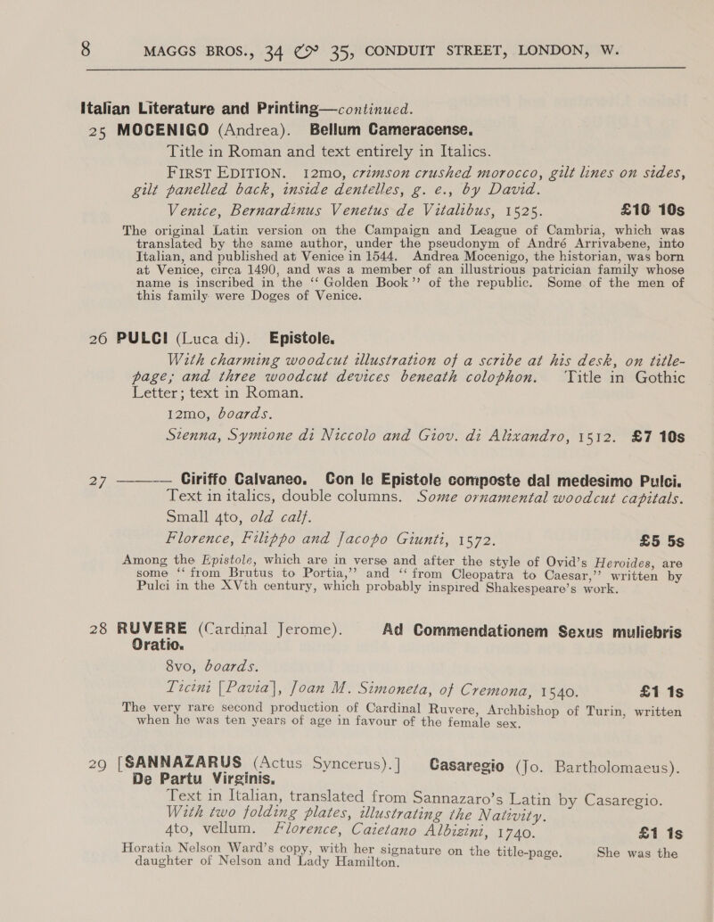  Italian Literature and Printing—continued. 25 MOCENIGO (Andrea). Bellum Cameracense. Title in Roman and text entirely in Italics. FIRST EDITION. i12mo, crimson crushed morocco, gilt lines on sides, gilt panelled back, inside dentelles, g. e., by David. Venice, Bernardinus Venetus de Vitalibus, 1525. £10 10s The original Latin version on the Campaign and League of Cambria, which was translated by the same author, under the pseudonym of André Arrivabene, into Italian, and published at Venice in 1544. Andrea Mocenigo, the historian, was born at Venice, circa 1490, and was a member of an illustrious patrician family whose name is inscribed in the ‘‘ Golden Book”’ of the republic. Some of the men of this family were Doges of Venice. 260 PULCI (Luca di). Epistole. With charming woodcut tllustration of a scribe at his desk, on title- page, and three woodcut devices beneath colophon. ‘Title in Gothic Letter ; text in Roman. I2mo, boards. Szenna, Symtone di Niccolo and Giov. di Alixandro, 1512. £7 10s 27 ———-— Ciriffo Calvaneo. Con le Epistole composte dal medesimo Pulci. Text in italics, double columns. Some ornamental woodcut capitals. Small 4to, old calf. Florence, Filippo and Jacopo Giunti, 1572. £5 5s Among the Epistole, which are in verse and after the style of Ovid’s Heroides, are some ‘from Brutus to Portia,’ and ‘ from Cleopatra to Caesar,’’? written by Pulci in the XVth century, which probably inspired Shakespeare’s work. 28 RUVERE (Cardinal Jerome). Ad Commendationem Sexus muliebris Oratio. 8v0, boards. Licint [Pavia], Joan M. Simoneta, of Cremona, 1840. £1 1s The very rare second production of Cardinal Ruvere, Archbishop of Turin, written when he was ten years of age in favour of the female sex. 29 [SANNAZARUS (Actus Syncerus).] Casaregio (Jo. Bartholomaeus). De Partu Virginis, Text in Italian, translated from Sannazaro’s Latin bv Casaregio. With two folding plates, illustrating the Natwwvity. ‘ aie 4to, vellum. Florence, Caietano Albizini, 1740. £1 1s Horatia Nelson Ward’s copy, with her signature on the title- daughter of Nelson and Lady Eeeaitan, © Utle-page. She was the
